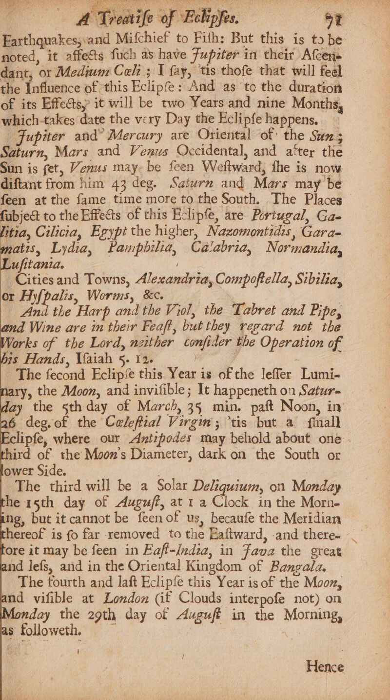 Farthquakes,:and Mifchief to Pith: But this is tobe noted, it affects fuch as have Fupzter in their Afcen- dant, or Medium Cel: ; I fay, tis thofe that will feel the Influence of ‘this Eclipfe: And as tc the duration of its Effects; it will be two Years and nine Months, which-takes date the very Day the Eclipfe happens. Jupiter and” Mercury are Oriental of the Sun; Saturn, Mars and Venus Occidental, and alter the Sun is fet, Venus may-be feen Weltward, fhe is now diftant from him 43 deg. Saturn and Mars may be feen at the fame time more to the South. The Places fubje&amp; to the Effects of this Eclipfe, are Portugal, Ga- itia, Cilicia, Egypt the higher, Nazomontidis, Gara- matis, Lydia, Pamphilia, Calabria, Normandia, Lufitania. _Citiesand Towns, Alexandria, Compoftella, Sibilia, or Hyfpalis, Worms, &amp;c. And the Harp and the Viol, the Tabret and Pipe, and Wine are in their Feaft, but they regard not the Works of the Lord, neither confider the Operation of his Hands, Vaiah 5. 12. ) 4 : The fecond Eclipfe this Year is of the leffer Lumi- Mary, the Moon, and invifible; It happeneth on Satur- Ady the 5th day of March, 35 min. paft Noon, in 26 deg.of the Celefial Virgim; tis but a {finalk Eclipfe, where our Avtipodes may behold about one uird of the Moon’s Diameter, dark on the South or ower Side. 5; The third will be a Solar Deliguium, on Monday he 15th day of Auguff, at 1 aClock in the Morn- ng, but it cannot be feenof us, becaufe the Meridian © tore it may be feen in Faff-India, in Fava the great and lefs, and in the Oriental Kingdom of Bangala. The fourth and Jaft Eclipfe this Year is of the Moon, and vifible at London (it Clouds interpofe not) on Monday the 29th day of Auguft in the Morning, as followeth, , AG | / Hence