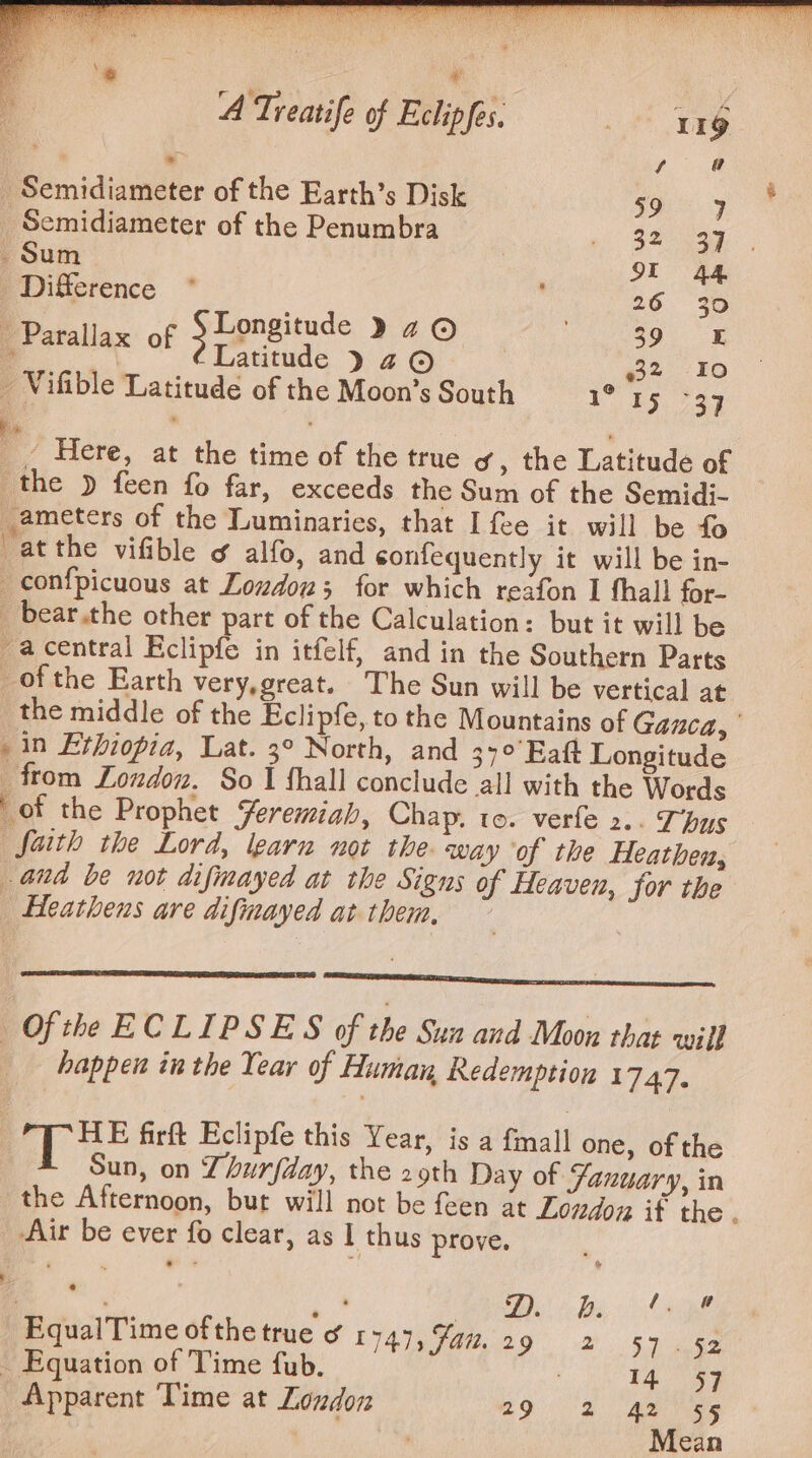 \~ | | ‘ ¥ . f A Treatife of Eclipfes. Lot Erg | . fe _ Semidiameter of the Earth’s Disk Se _Semidiameter of the Penumbra Rate ch oy ae Sum SE 44 Difference * 26 30 ‘ Longitude 9 2 © | 39 = _ Parallax of Fae ZO 22 I0 _ Vifible Latitude of the Moon’s South I* 45, %33 g Here, at the time of the true og, the Latitude of the » feen fo far, exceeds the Sum of the Semidi- _ameters of the Luminaries, that I fee it will be fo atthe vifible ¢ alfo, and confequently it will be in- _confpicuous at Loudon; for which reafon I fhall for- _ bear.the other part of the Calculation: but it will be -acentral Eclipfe in itfelf, and in the Southern Parts ofthe Earth very,great. The Sun will be vertical at the middle of the Eclipfe, to the Mountains of Gazca, | in Ethiopia, Lat. 3° North, and 34°’ Eat Longitude from London. So I thall conclude all with the Words of the Prophet Yeremiah, Chap, to. verfe 2.. Thus faith the Lord, learn not the way of the Heathen, and be not difmayed at the Signs of Heaven, Sor the _ Heathens are difmayed at them, ~ Se na aa Of the ECLIPSES of the Sun and Moon that will happen inthe Year of Human Redemption 17.47. ; HE firft Eclipfe this Year, is a fmall one, of the Sun, on Lhurfday, the 29th Day of Fanuary, in the Afternoon, burt will not be feen at Loudon it the . Air be ever fo clear, as I thus prove. (Ba, age ‘EqualTime ofthe true ¢ 1749, Fai. me 2) 5.7) yee . Equation of Time fub. 14 $7