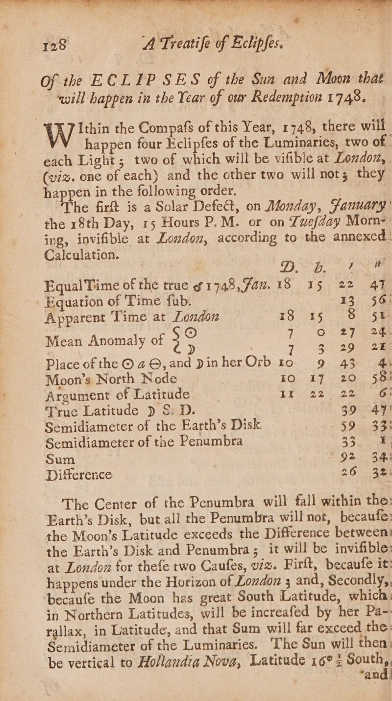 Of the ECLIP SES of the Sua and Moon that will happen in the Year of our Redemption 1748. Wits the Compafs of this Year, 1748, there will happen four Eclipfes of the Luminaries, two of | each Light; two of which will be vifible at Londoz, (viz. one of each) and the other two will nots they happen in the following order. The firt is a Solar Defect, on Alonday, Fanuary’ the 18th Day, 15 Hours P.M. or on Zuefday Morn=' ing, invifible at Loudon, according to the annexed: Calculation. es ra 6 RP MERRIE. ee Equal Time of the true g1748,fau.18 15 22 47 ' Equation of ‘Time fub. 13 56: Apparent Time at London 130015. eee © 7 On 2% eaem Mean Anomaly of 3 | 7 ge Place ofthe @a4©,and DinherOrb 10 «69 43) | Moon’s North Node | IO I7 20 58) Argument of Latitude IX 22-22 6) Truc Latitude ) &amp;: D. 39 47! Semidiameter of the Earth’s Disk 59 33} Semidiameter of the Penumbra 3a Sum 9 92 3m Difference 7 26 32: The Center of the Penumbra will fall within the: Earth’s Disk, but all the Penumbra will not, becaufe: the Moon’s Latitude exceeds the Difference between the Earth’s Disk and Penumbra; it will be invifible: at Loudon for thefe two Caufes, viz. Firft, becaufe it: happens under the Horizon of London ; and, Secondly, becaufe the Moon has great South Latitude, which in Northern Latitudes, will be increafed by her Pa-. tallax, in Latitude, and that Sum will far exceed the: Semidiameter of the Luminaries. The Sun will then be vertical to Hollaudia Nova, Latitude 16°2 ee “an