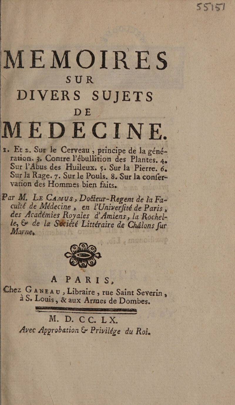 DIVERS $ UJETS MEDECINE. 1. Et 2. Sup le Cerveau , principe de la géné- | raton. 3, Contre l’ébullition des Plantes, 4, Sur l’Abus des Huileux. 5. Sur la Pierre. 6, Sur la Rage, 7. Sur le Pouls. 8. Sur la confér- vation des Hommes bien faits, culié de Médecine , en l'Univerfité de Paris, des Académies Royales d Amiens, la Rochel- ë © de la Sütité Littéraire de Chélons fur AfllLe \ MPARTS: à S. Louis, &amp; aux Armes de Dombes. RC PRES GE ee me mme et em nul M. DRE LxX Avec Approbation &amp; Privilére du Roi,