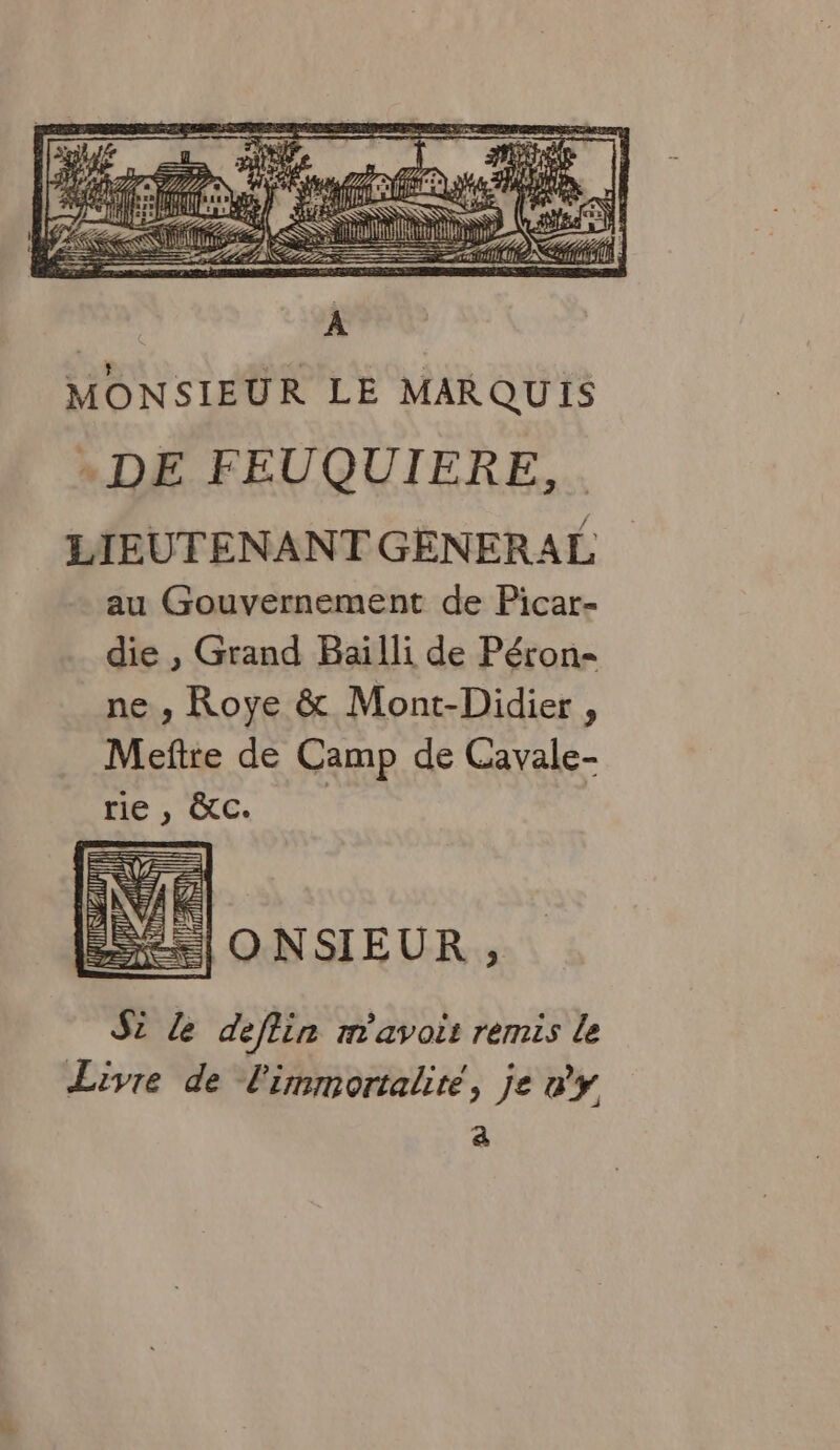 à | TEL fini fl NS ai D) ss MONSIEUR LE MARQUIS . DE FEUQUIERE, . LIEUTENANT GENERAL au Gouvernement de Picar- die , Grand Baïilli de Péron- ne , Roye & Mont-Didier , Meftte de Camp de Cavale- rie , &c. ONSIEUR , Si le deflin m'avoir remis le Livre de l'immortaliré, je wy a