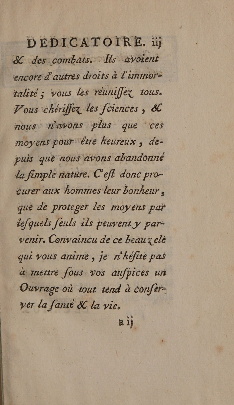 DEDICATOIRE. à &amp; des combats. Îls -avorent encore d’autres droits à l'immer- talité ; vous les réuniflez tous. Vous chériffez les fciences , &amp;C nous ‘avons plus que ces moyens pour être heureux , de- puis que nous avons abandonné la fimple nature. C’eft donc pro- éurer aux hommes leur bonheur 3 que de proteger les moyens par lefquels feuls ils peuvent y par- venir, Convaincu de ce beau xelé qui vous anime , je rhefite pas à mettre fous vos aufpices un Ouvrage où tout tend à confèr- ver la fanté &amp; la vie, 2]