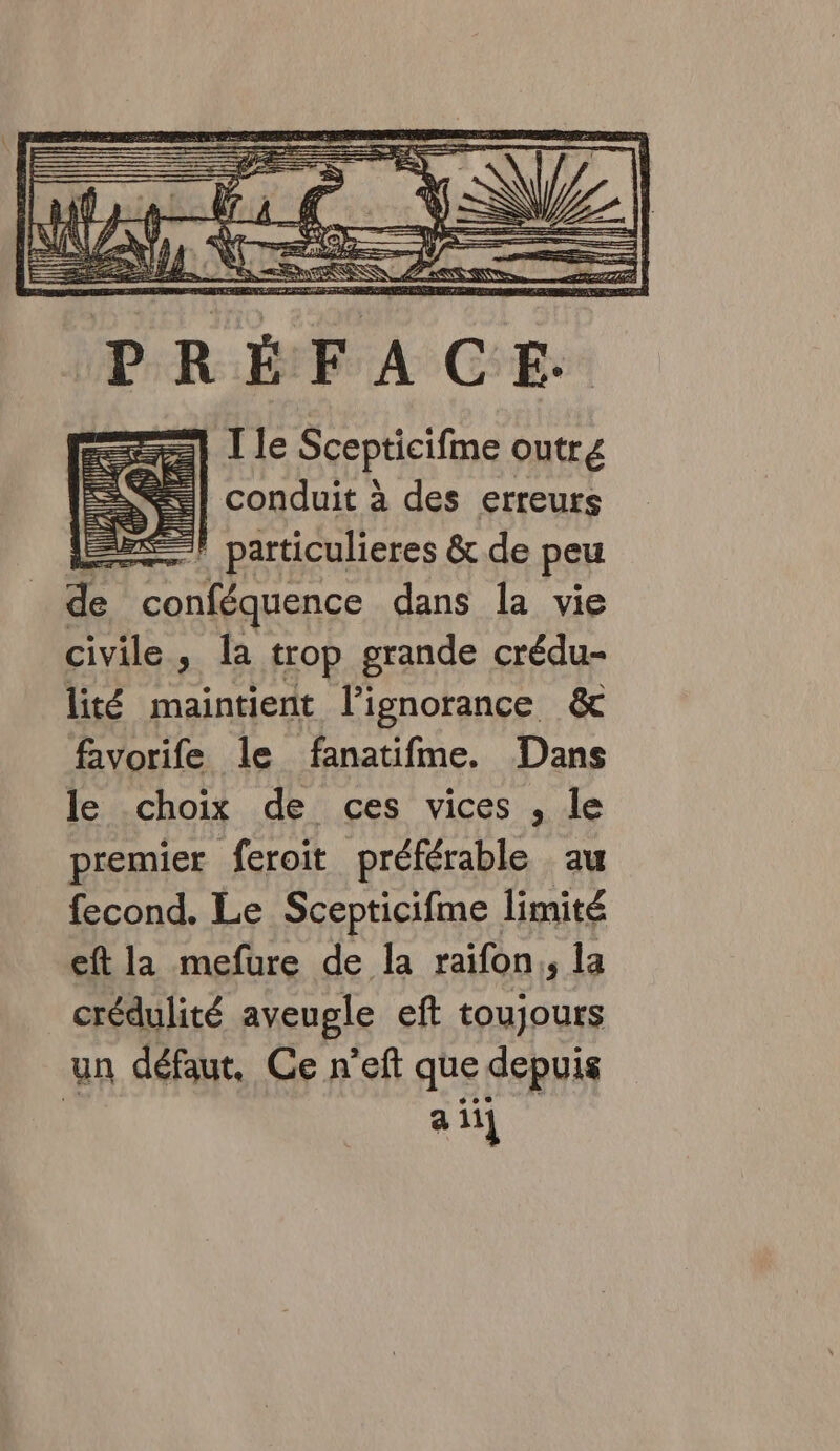 PRÉFACE. =] I le Scepticifme outre | conduit à des erreurs | particulieres &amp;.de peu Eh conféquence dans la vie civile, Îa trop grande crédu- lité maintient l’ignorance &amp; favorife le fanatifme. Dans le choix de ces vices , le premier feroit préférable au fecond. Le Scepticifme limité eft la mefure de la raifon,, la crédulité aveugle eft toujours un défaut. Ce n’eft que depuis ail