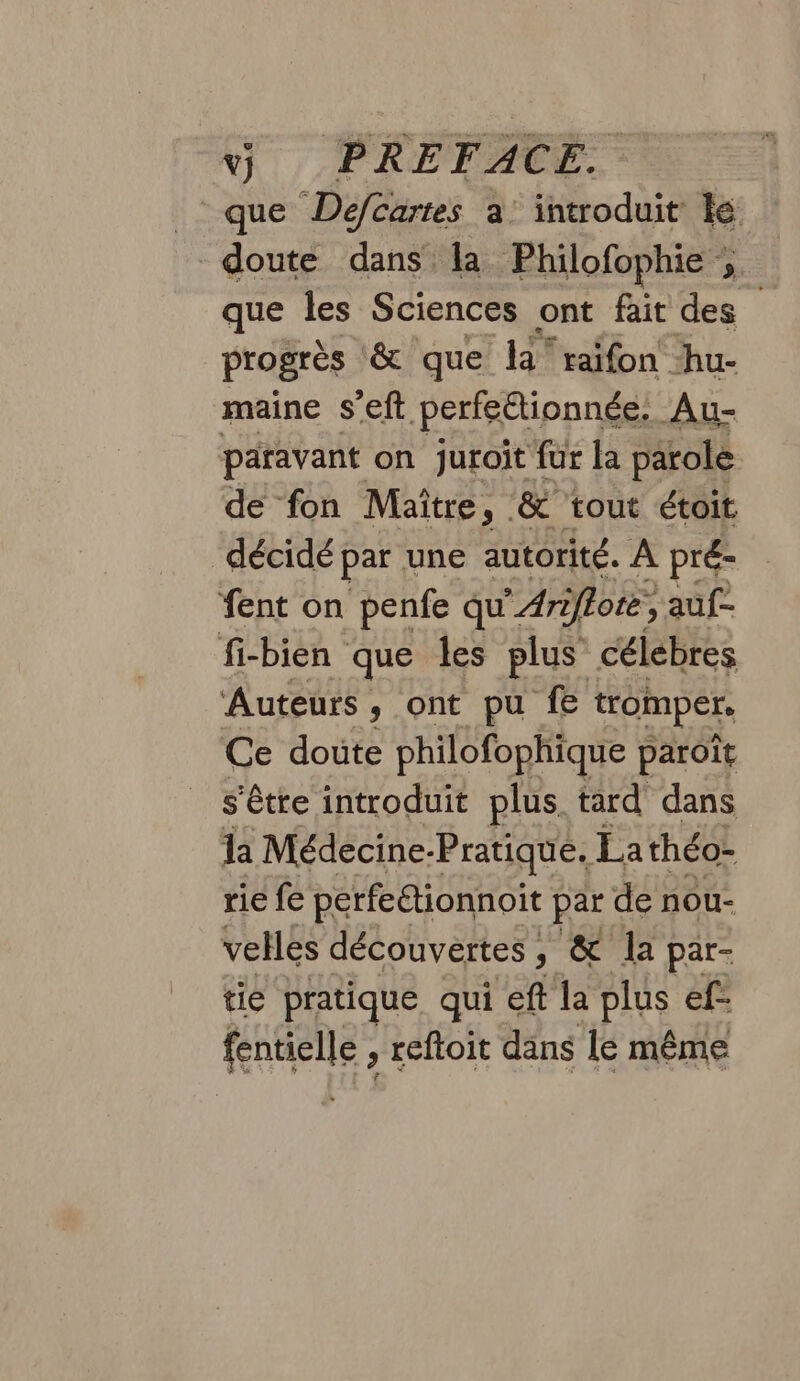 que Defcartes à introduit le doute dans la Philofophie re que les Sciences ont fait des progrès ‘&amp; que la‘ raifon hu- maine s’eft perfeétionnée. Au- paravant on juroit fur la parole de fon Maitre, &amp; tout étoit décidé par une autorité. À pré- fent on penfe qu’. * Ari iflote, auf fi-bien que les plus célebres Auteurs, ont pu f tromper. Ce dote philofophique paroït _ s'être introduit plus tard dans la Médecine. -Pratique. La théo- rie fe perfe“tionnoit part de nou- velles découvertes, &amp; la par- tie pratique qui eft la plus ef- fenielle, reftoit dans le même