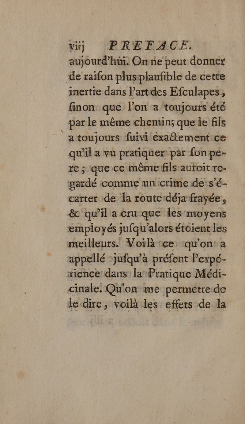 aujourd’hui. On ne peut donner de raifon plusiplaufible de cette inertie dans Partdes Efculapes, finon que l’on a ‘toujours été par le même chemin; que le fils |atoujours fuivi éxatement ce qu'il a vu pratiquer par fonpe- re ; que ce même fils autoit re- gardé comme un crime des’é- carter de la route déja frayée, &amp; quil a cru-que les moyens employés jufqu’alors étoient les meilleurs. Voilà :ce ‘qu'on: a appellé -jufqu’à préfent Pexpé- rience: dans la’ Pratique Méai- cinale: Qu'on me permette de le dire, voilà les effets de la