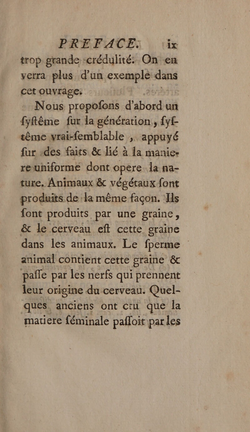 trop grande -crédulité: On en verra plus d’un ne dans cet ouvrage: | Nous propofons d’ bord un fyftême fur la génération, fyf tême vrai-femblable ; appuyé fur «des faits &amp; lié à la manie reuniforme dont opere la na- ture. Animaux &amp; végétaux font produits de la même façon. Hs font produits par une graine, &amp; le cerveau eft cette graine dans les animaux. Le fperme animal contient cette graine &amp; pañle par les nerfs qui prennent leur origine du cerveau. Quel- ques. anciens ont ctu que la matiere féminale pafloit par les