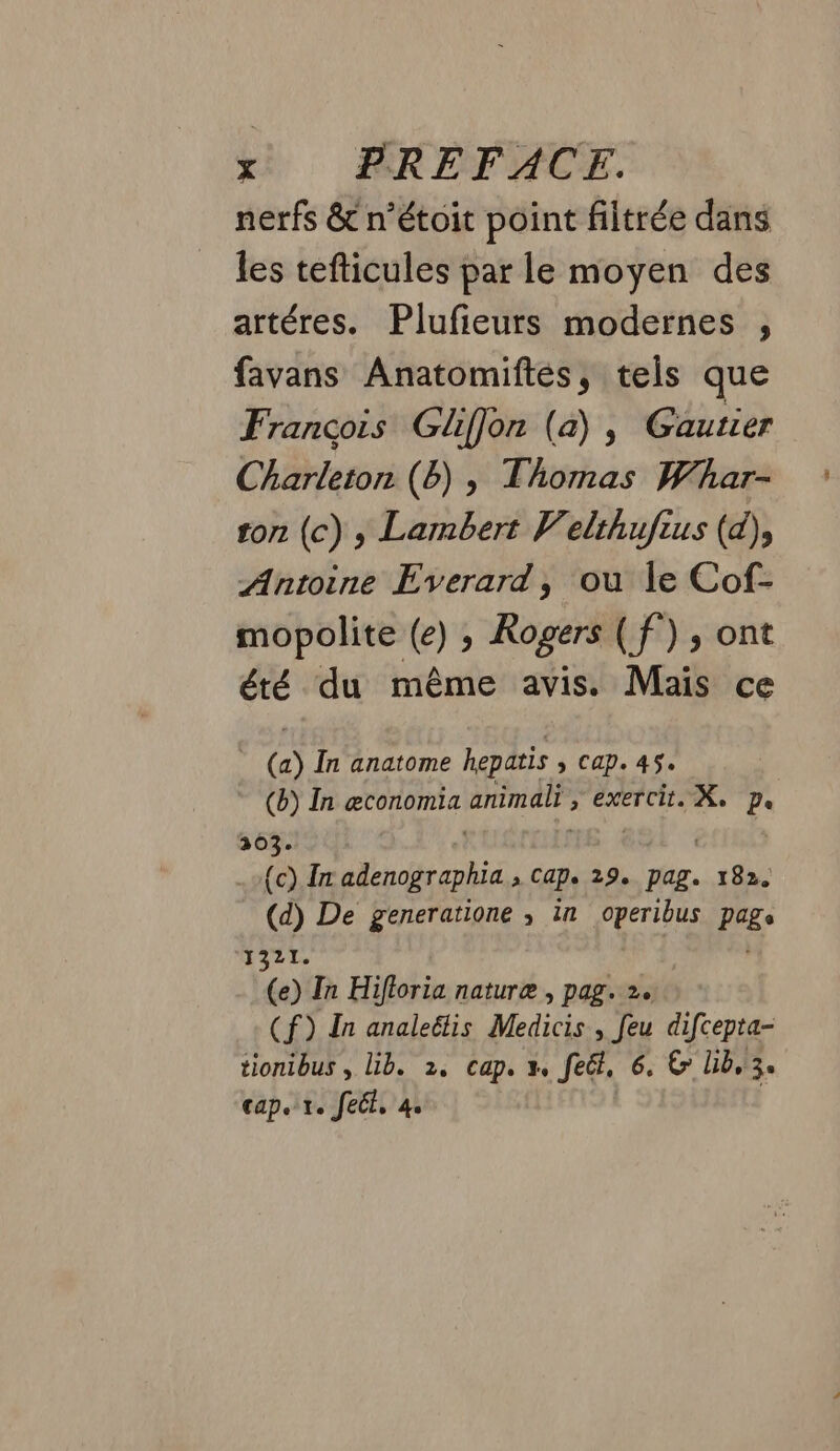 nerfs &amp; n’étoit point filtrée dans les tefticules par le moyen des artéres. Plufieurs modernes , favans Anatomiftes, tels que François Gliffon (a) , Gautier Charleton (6) , Thomas Whar- ton (c) y Lambert Velthufius (d), Antoine Everard, ou le Cof- mopolite (e) ; Rogers ( f°) , ont été du même avis. Mais ce (a) În anatome hepatis > Cap. 45. (b) In æconomia reel” > exercit. Xe De 203. MON eh > Caps 292 PAL mor (d) De generatione ; in operibus pige 1321. (e) In Hifioria naturæ , pag. 2. (f) In analeëtis Medicis , feu difcepta- tionibus , Lib. 2, cap. x. feët, 6. &amp; lib, 3. cap. 1. fect, 4