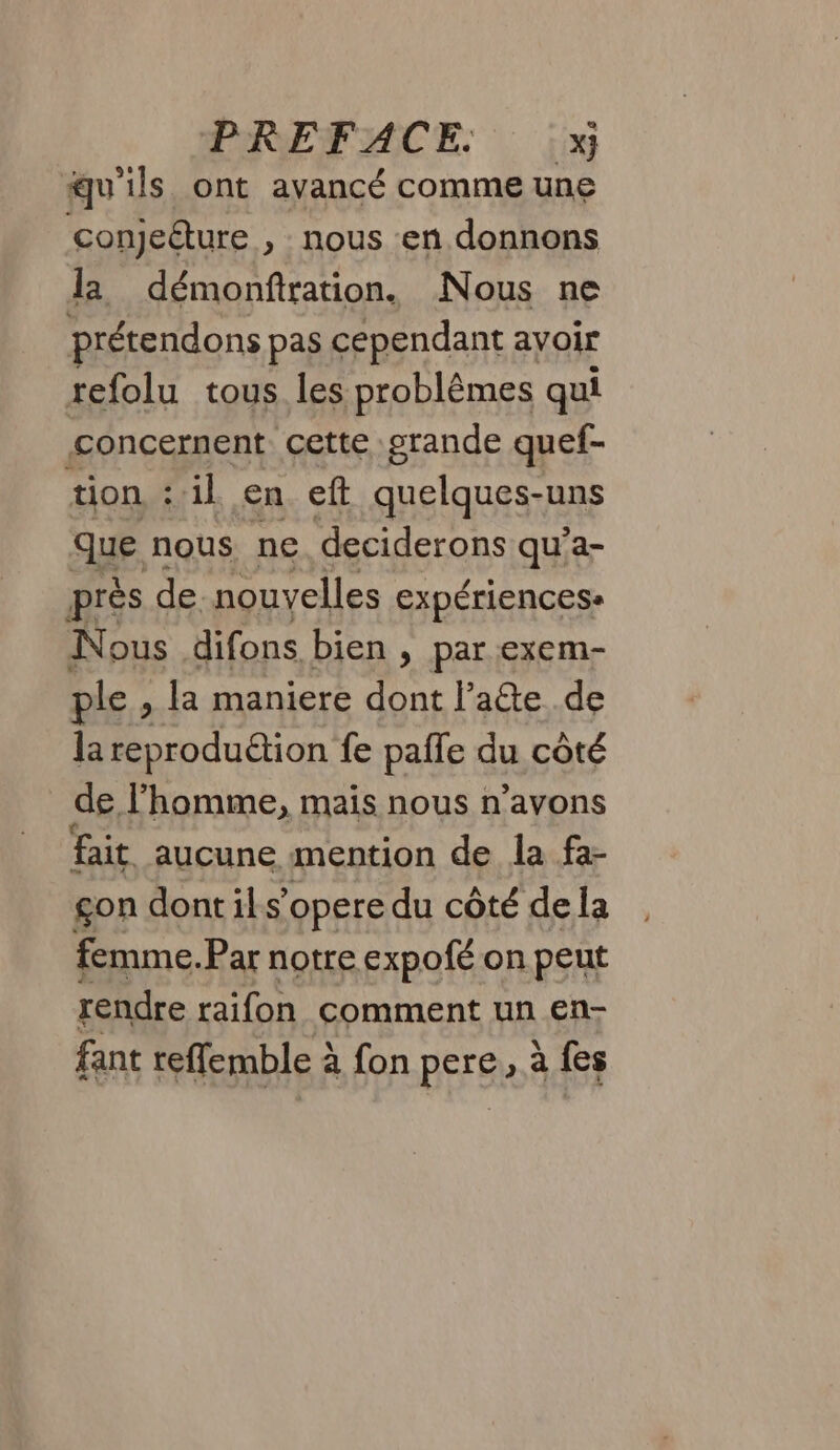 qu'ils ont avancé comme une conjeéture , nous en donnons la démonfiration. Nous ne prétendons pas cependant avoir refolu tous les problèmes qui concernent cette grande quef- tion ::1l en eft quelques-uns que nous ne deciderons qu’a- près de. nouvelles expériencese Nous difons bien , par exem- ple, la maniere dont l’aîe de la reproduction fe pafle du côté _ de l’homme, mais nous n’avons fait aucune mention de la fa- gon dont il s’opere du côté de la femme.Par notre expofé on peut rendre raifon comment un en- fant teffemble à fon pere, à {es
