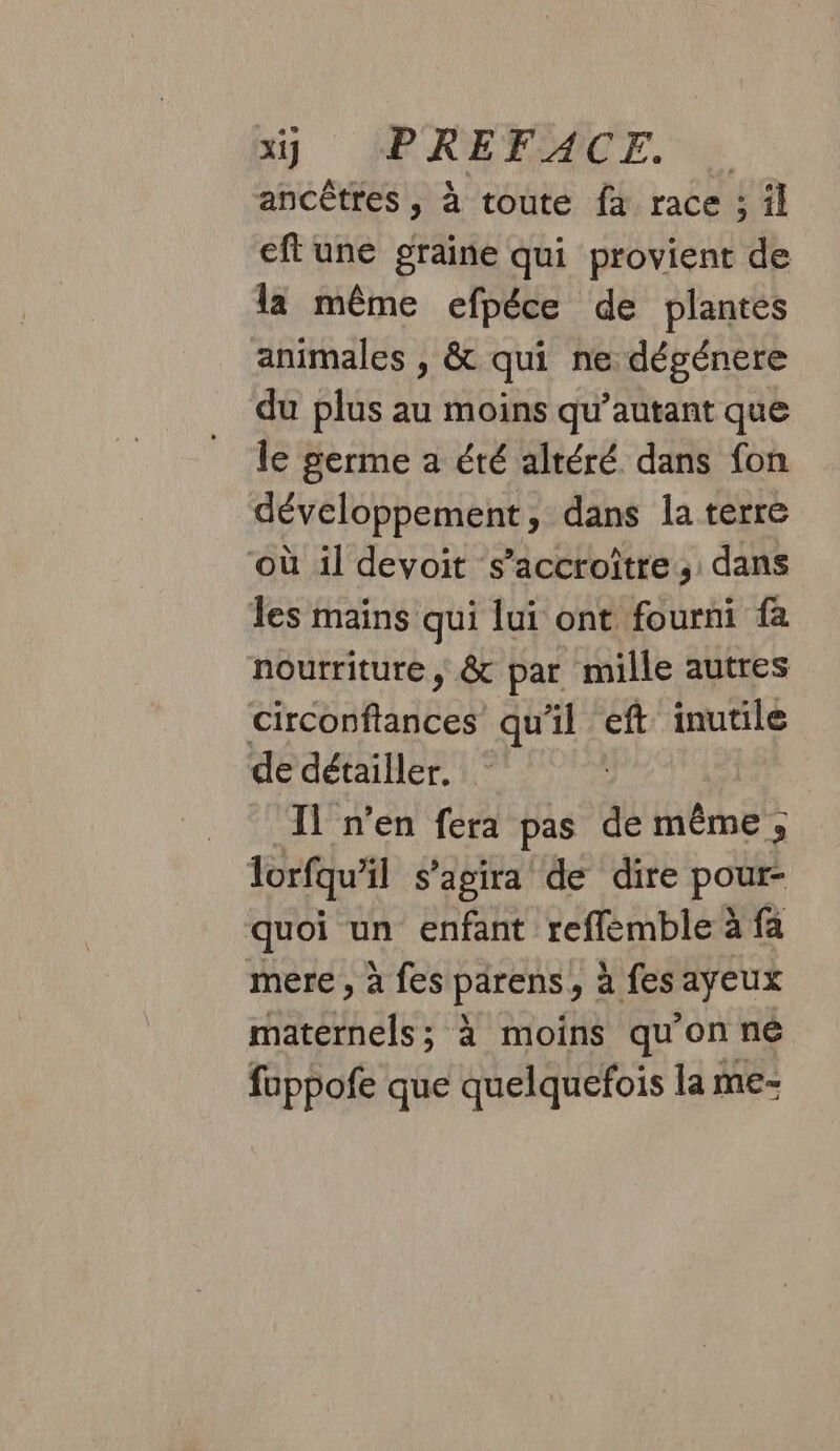 ancêtres , à toute fa race ; il eftune graine qui provient de la même efpéce de plantés animales , &amp; qui ne dégénere du plus au moins qu’autant que le germe a été altéré dans fon développement, dans la terre où il devoit s’accroître,: dans les mains qui lui ont fourni fa nourriture, &amp; par mille autres circonftances qu'il eft inutile de détailler. Il n’en fera pas de même, lorfqu’il s'agira de dire pour- quoi un enfant reflemble à fa mere , à fes parens, à fes ayeux maternels; à moins qu'on né fuppofe que quelquefois la me-