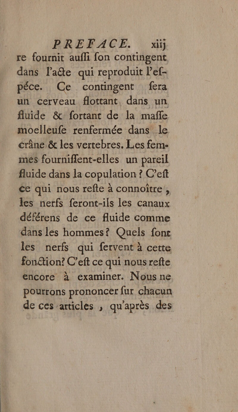 re fournit aufli fon contingent dans late qui reproduit Pef- péce. Ce contingent fera un cerveau flottant, dans un fluide &amp; fortant de la mafle moelleufe renfermée dans le crâne &amp; les vertebres. Les feme més fourniflent-elles un pareil fluide dans la copulation ? C’eft ce qui nous refte à connoïtre , les nerfs feront-ils les canaux déférens de ce fluide comme dans les hommes? Quels font les nerfs qui fervent à cette fon£tion? C’eft ce qui nous refte encore à examiner. Nous ne pourrons prononcer fur chacun de ces articles , qu'après des