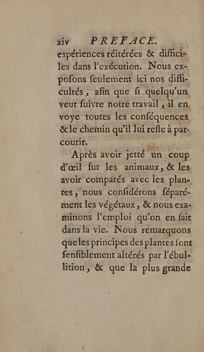 expériences réitérées &amp; diffici= les dans l'exécution. Nous ex: pofons feulement ici nos difh- cultés, afin que fi quelqu'un veut fuivre notre travail , il en, voye toutes les conféquences &amp;le chemin qu’il lui refte à par. coutif. | Après avoir en un coup d'œil fur les animaux, &amp; les. avoir comparés avec Re plan- tes nous confidérons féparé- ment les végétaux, &amp; nous exa« minons l'emploi qu on en fait dans la vie. Nous remarquons queles principes des plantes font fenfiblement altérés par l’ébul- lition, &amp; que la plus grande