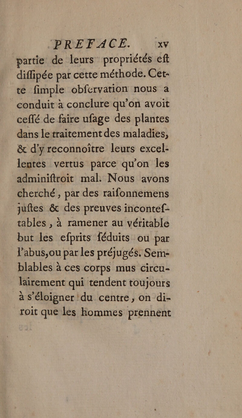 partie de leurs propriétés eft diflipée par cette méthode. Cet- te fimple obfervation nous a conduit à conclure qu’on avoit ceffé de faire ufage des plantes dans le traitement des maladies, &amp; d'y reconnoitre leurs excel- lentes vertus parce qu'on Îles adminiftroit mal. Nous avons cherché , par des raifonnemens juftes &amp; des preuves incontef- tables , à ramener au véritable but les efprits féduits ou par l’abus,ou par les préjugés. Sem- blables à ces corps mus circu- lairement qui tendent toujours à s'éloigner du centre, on di- roit que les hommes prennent