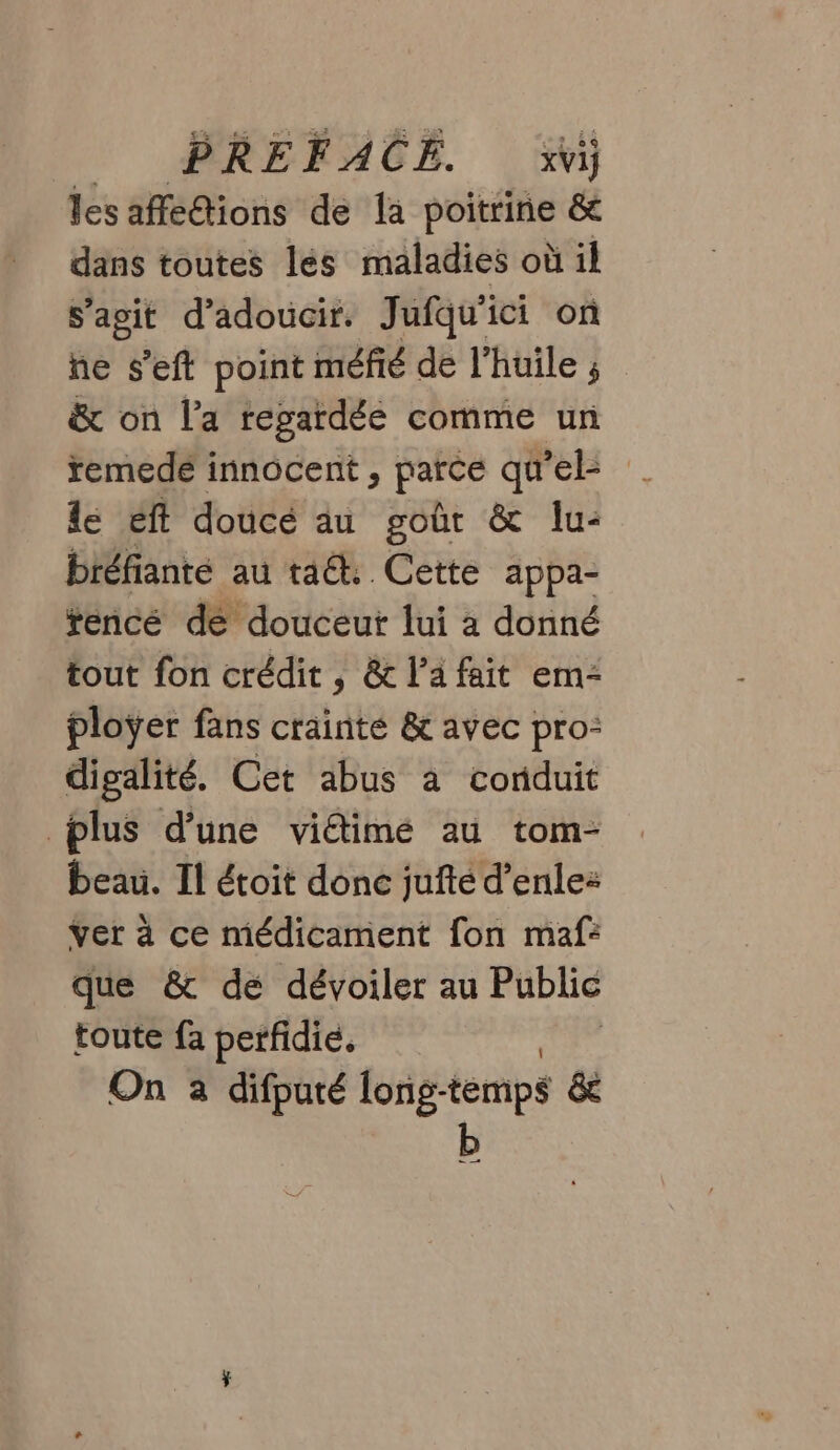 les affé@ions de la poitrine &amp; dans toutes les maladies où il s’agit d’adoucir. Jufqu'ici on ne s’eft point méfié de l'huile ; &amp; on l'a regardée comme un remede innocent , parce qu EE le éft doucé au goût &amp; lu: biéfianté au ta. Cette appa- tencé de douceur lui à donné tout fon crédit, &amp; lafait em- ploÿer fans crainté &amp; avec pro: digalité. Cet abus à conduit plus d’une vidimé au tom- beau. Il étoit donc jufté d’enle: ver à ce médicament fon maf: que &amp; dé dévoiler au Public toute fa perfidié. On à difputé long- temps &amp; b = —