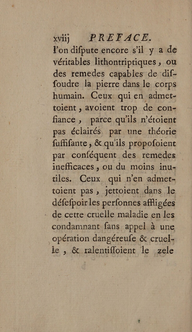 l'on difpute encore s’il y a de véritables lithontriptiques , ou des remedes capables de dif- foudre la pierre dans le corps humain. Ceux qui en admet- toient , avoient trop de con- fiance , parce qu'ils n’étoient pas éclairés par une théorie fufhfante, &amp; qu'ils propofoient par conféquent des remedes inefficaces ,; ou du moins inu- tiles. Ceux. qui n'en admet- toient pas , jettoient dans le défefpoir les perfonnes affigées - de cette cruelle maladie en les condamnant fans appel à une opération dangéreufe &amp; cruel- Je , &amp; ralentifloient le zele