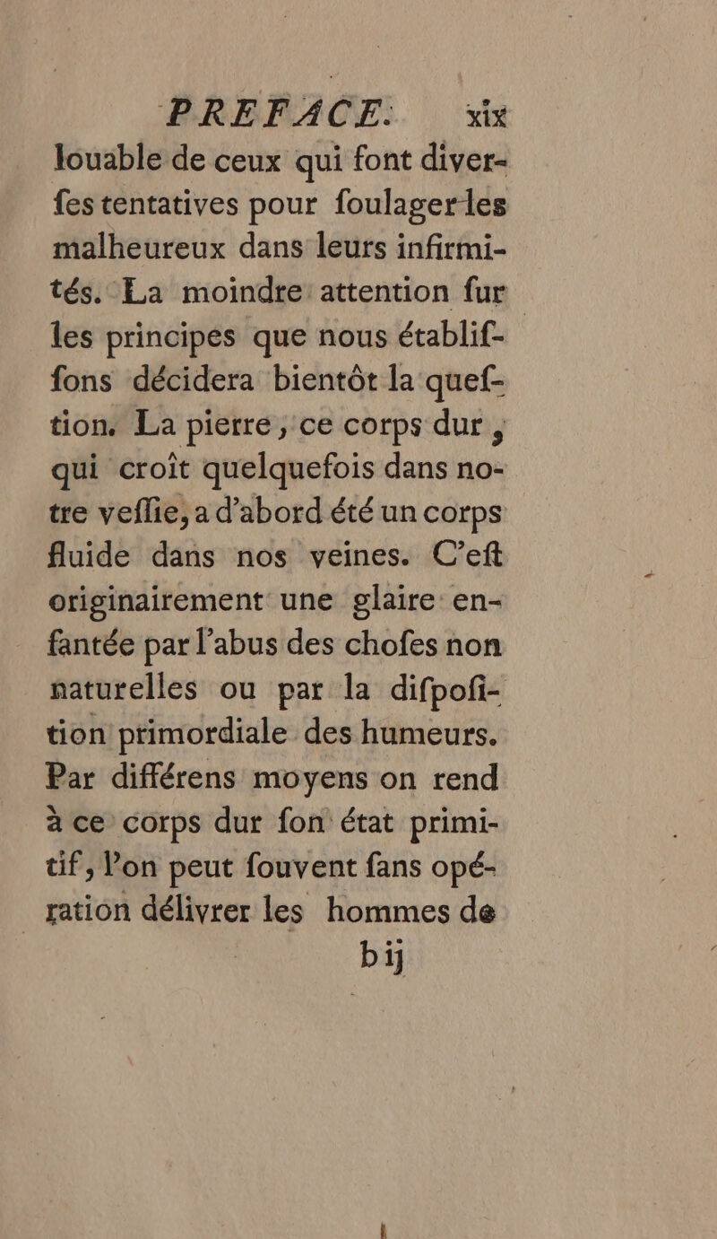 louable de ceux qui font diver- fes tentatives pour foulager les malheureux dans leurs infirmi- tés. La moindre: attention fur les principes que nous établif- | fons décidera bientôt la quef- tion. La pierre, ce corps dur, qui croit quelquefois dans no- tre veflie, a d’abord été un corps fluide dans nos veines. C’eft originairement une glaire en- fantée par l'abus des chofes non naturelles ou par la difpofi- tion primordiale des humeurs. Par différens moyens on rend à ce corps dur fon état primi- tif, Pon peut fouvent fans opé- _ ration délivrer les hommes de bi