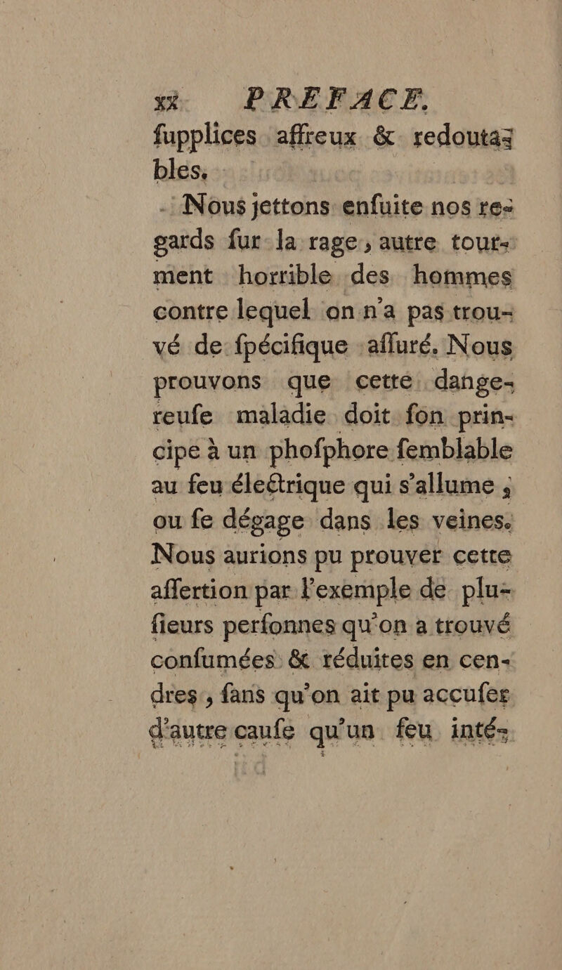 xé. PREFACEF, fupplices affreux &amp; redoutaz bles, - Nous jettons enfuite nos re: gards fur la rage, autre tout ment horrible des hommes contre lequel on n’a pas trou- vé de fpécifique :afluré. Nous prouvons que cette dange- reufe maladie doit fon prin- cipe à un phofphore femblable au feu éleétrique qui s'allume , ou fe dégage dans les veines. Nous aurions pu prouver cette affertion par l'exemple de plu- fieurs perfonnes qu’on à trouvé confumées: &amp; réduites en cen- dres, fans qu’on ait pu accufer d'autre caufe qu'un feu inté: