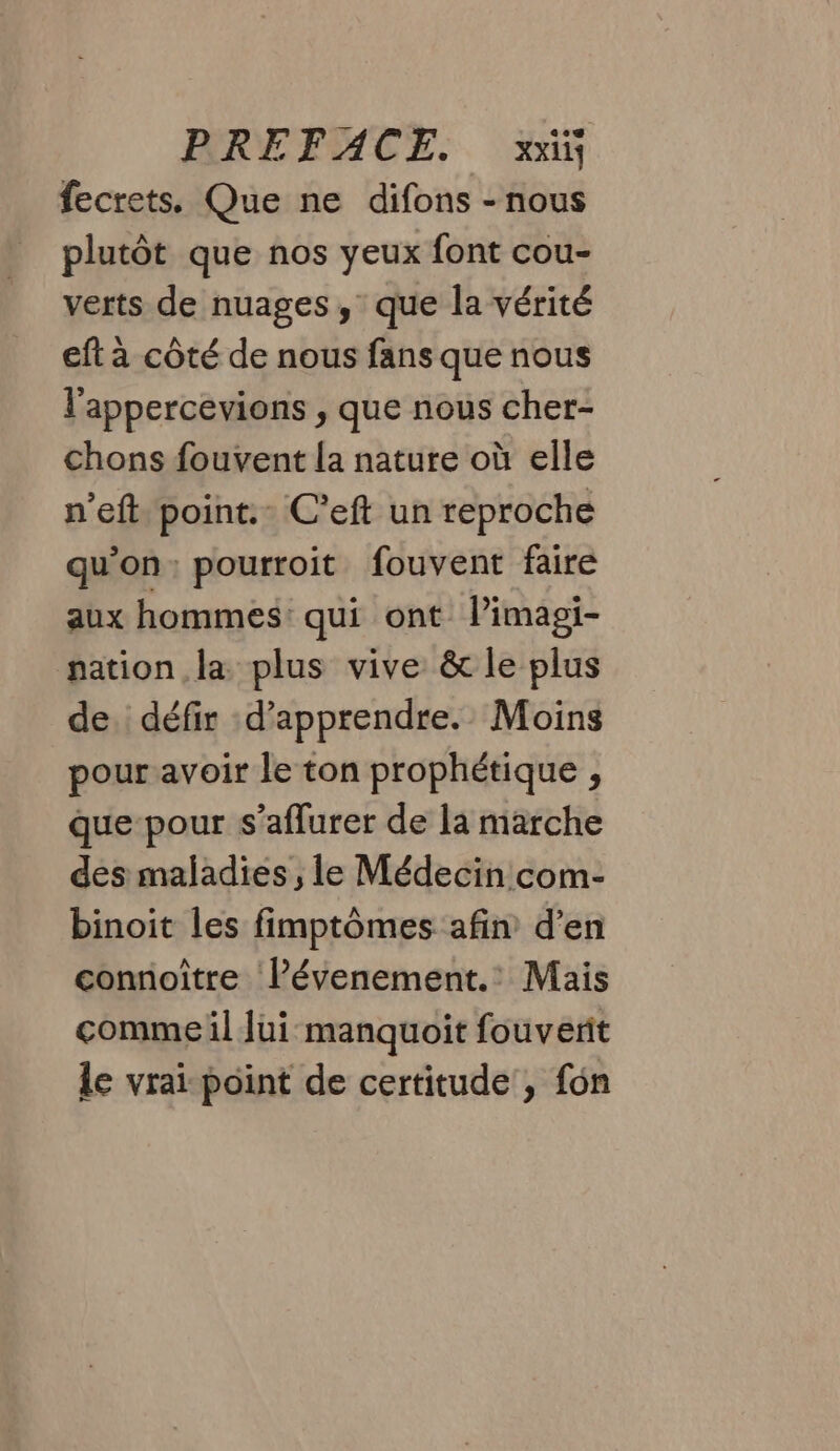fecrets. Que ne difons - nous plutôt que nos yeux font cou- verts de nuages, que la vérité eft à côté de nous fans que nous l'appercevions , que nous cher- chons fouvent la nature où elle n'eft point. C’eft un reproche qu'on: pourroit fouvent faire aux hommes: qui ont limagi- nation la plus vive &amp; le plus de défir d’apprendre. Moins pour avoir le ton prophétique , que pour s’aflurer de la marche des maladies , le Médecin com- binoit les fimptômes afin d'en connoître Pévenement.: Mais comme il Jui manquoit fouverit le vrai point de certitude , fon