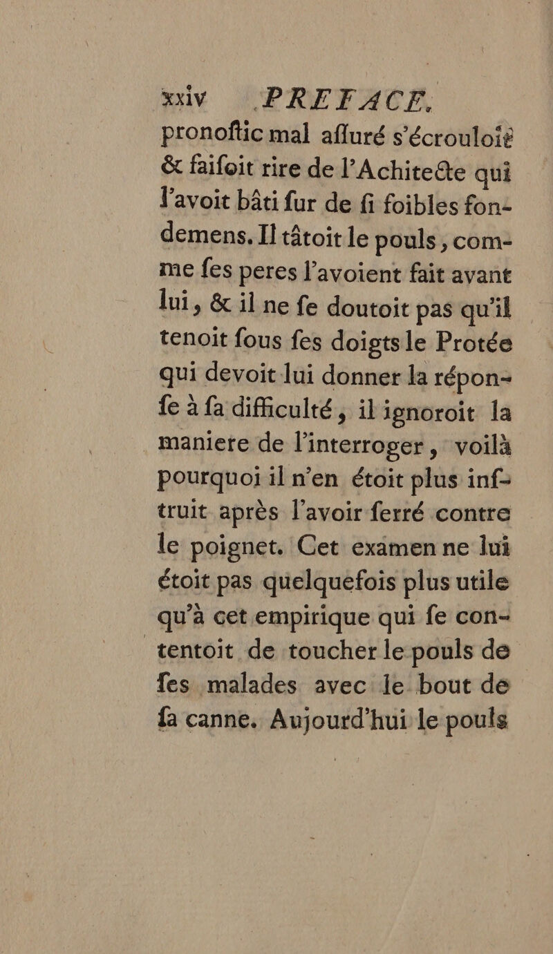 pronoftic mal afluré s’écrouloit &amp; faifoit rire de l’Achiteëte qui l'avoit bâti fur de fi foibles fon- demens. Il tâtoit le pouls ;, com- me fes peres l’avoient fait ayant lui, &amp; il ne fe doutoit pas qu’il tenoit fous fes doigtsle Protée qui devoit lui donner la répon- fe à fa difficulté, il ignoroit la maniere de l’interroger, voilà pourquoi il n’en étoit plus inf- truit après l'avoir ferré contre le poignet. Cet examen ne lui étoit pas quelquefois plus utile qu’à cet empirique qui fe con- tentoit de toucher le pouls de fes malades avec le bout de fa canne. Aujourd’hui le pouls