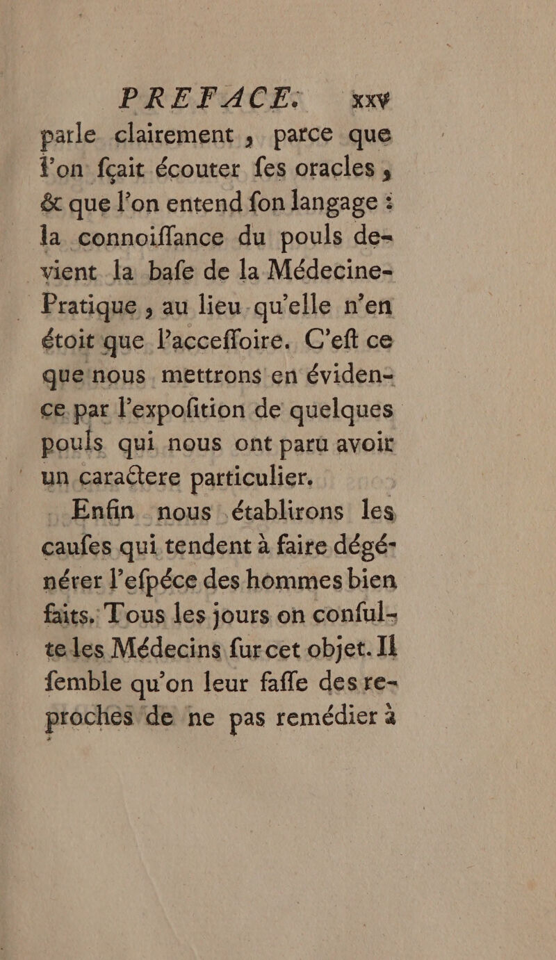 parle clairement , parce que l’on fçait écouter fes oracles , &amp; que l’on entend fon langage : la connoiffance du pouls de= vient la bafe de la Médecine- _ Pratique, au lieu qu'elle n’en étoit que. Pacceffoire. C’eft ce quetnous mettrons en éviden- ce. par l'expofition de quelques pouls qui nous ont paru avoir _ un caractere particulier. . Enfin nous établirons les caufes qui tendent à faire dégé- nérer l’efpéce des hommes bien faits, Tous les jours on conful- teles Médecins fur cet objet. Il femble qu’on leur fafle desre- proches/de ne pas remédier à