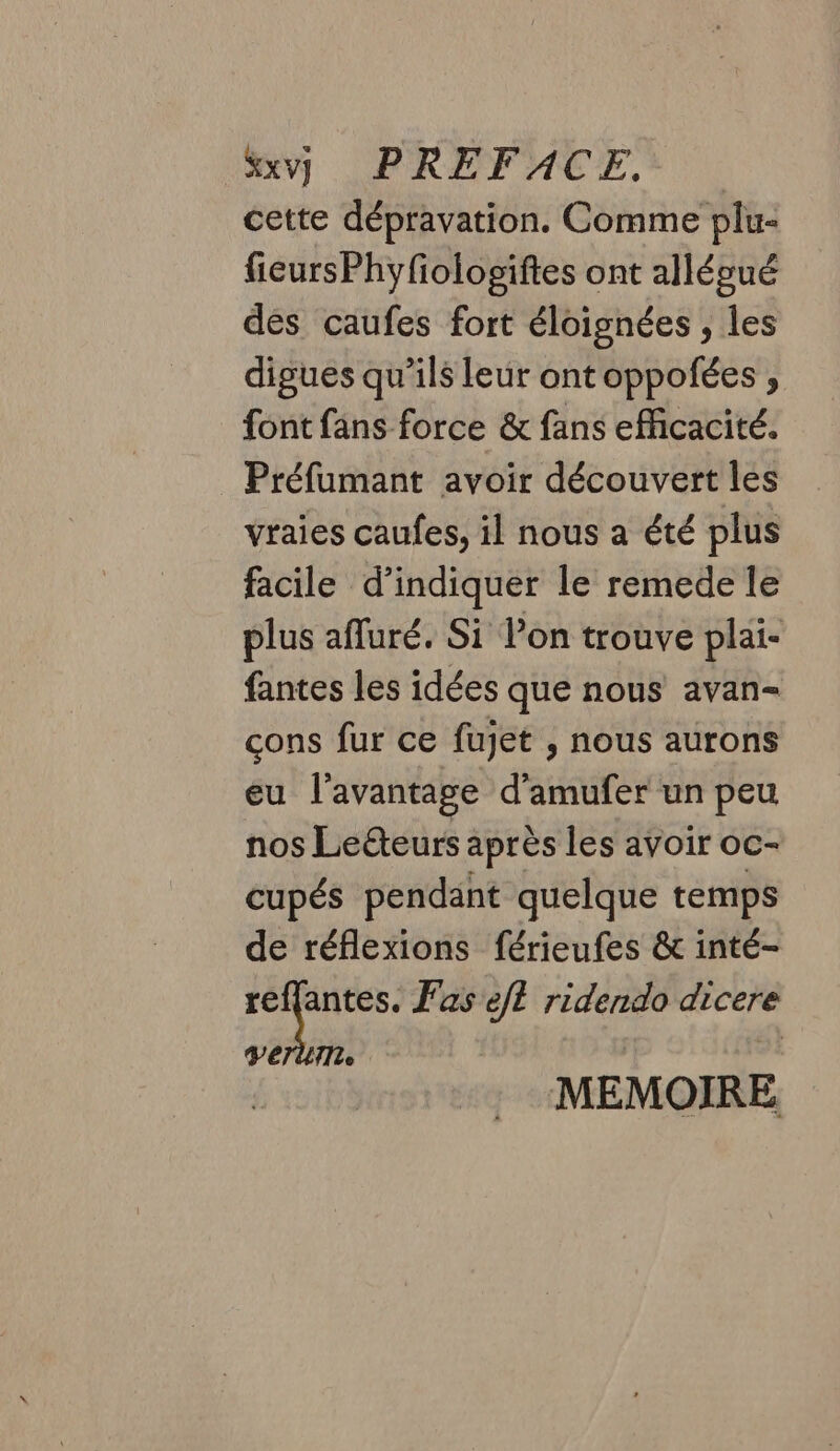 Xxy PRÉFACE, | cette dépravation. Comme plu- fieursPhyfiologiftes ont alléoué dés caufes fort éloignées , les digues qu’ils leur ont oppofées , font fans force &amp; fans efficacité. Préfumant avoir découvert les vraies caufes, il nous a été plus facile d’indiquer le remede le plus afluré. Si l’on trouve plai- fantes les idées que nous avan- cons fur ce fujet ; nous aurons eu l'avantage d’amufer un peu nos Leéteurs après les avoir oc- cupés pendant quelque temps de réflexions férieufes &amp; inté- prive Fas JE ridendo dicere VETUTL | MEMOIRE