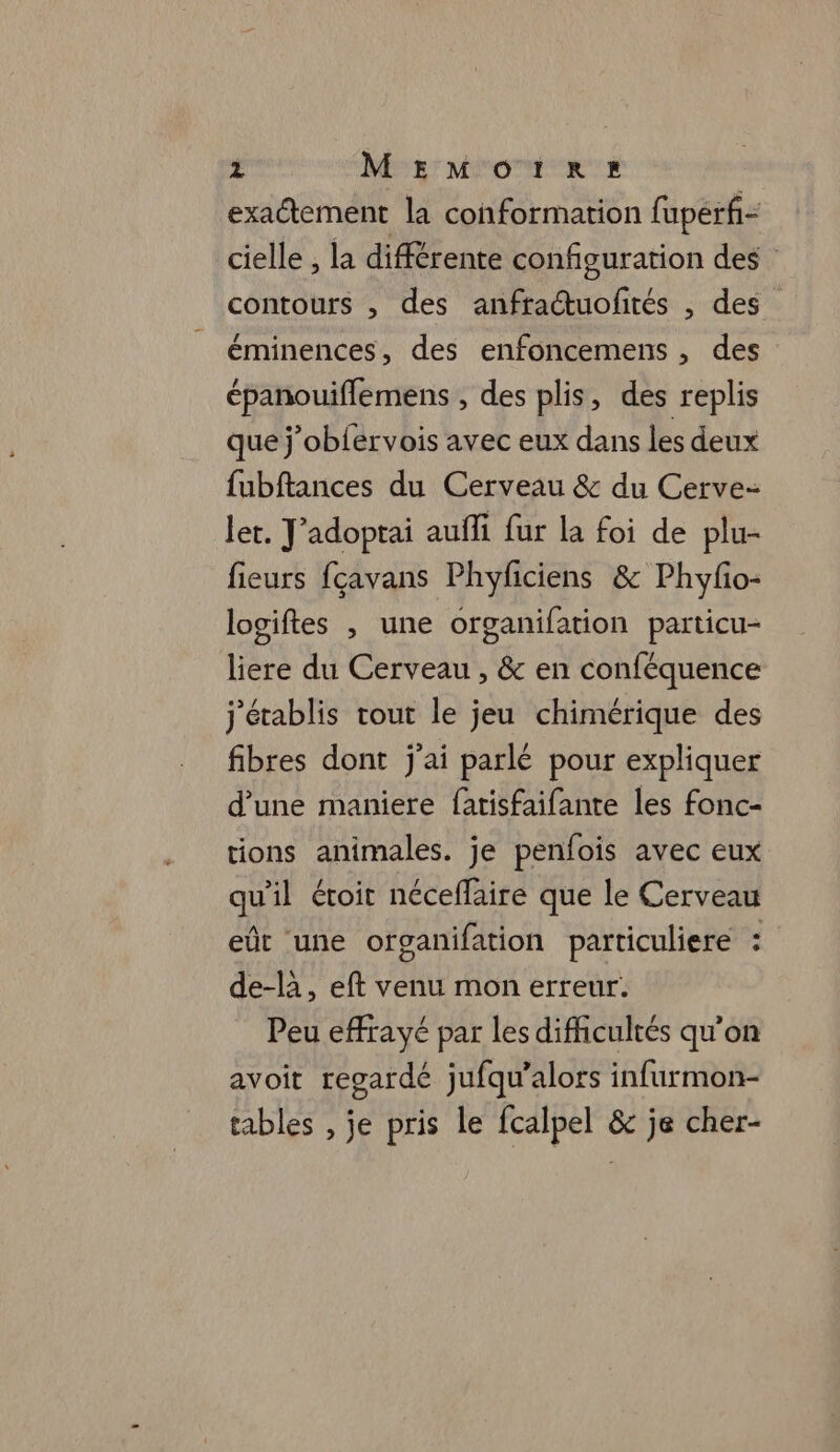 exactement la conformation fupérf= cielle , la différente configuration des contours , des anfractuofités , des éminences, des enfoncemens , des épanouiflemens , des plis, des replis que j’obfervois avec eux dans les deux fubftances du Cerveau &amp; du Cerve- ler. Jadoptai aufli fur la foi de plu- fieurs fçavans Phyficiens &amp; Phyfo- logiftes , une organifation particu- liere du Cerveau , &amp; en conféquence j'établis tout le jeu chimérique des fibres dont j'ai parlé pour expliquer d’une maniere fatisfaifante les fonc- tions animales. je penfois avec eux qu'il étoit néceflaire que le Cerveau eût une organifation particuliere : de-là, eft venu mon erreur. Peu effrayé par les difficultés qu’on avoit regardé jufqu’alors infurmon- tables , je pris le fcalpel &amp; je cher-