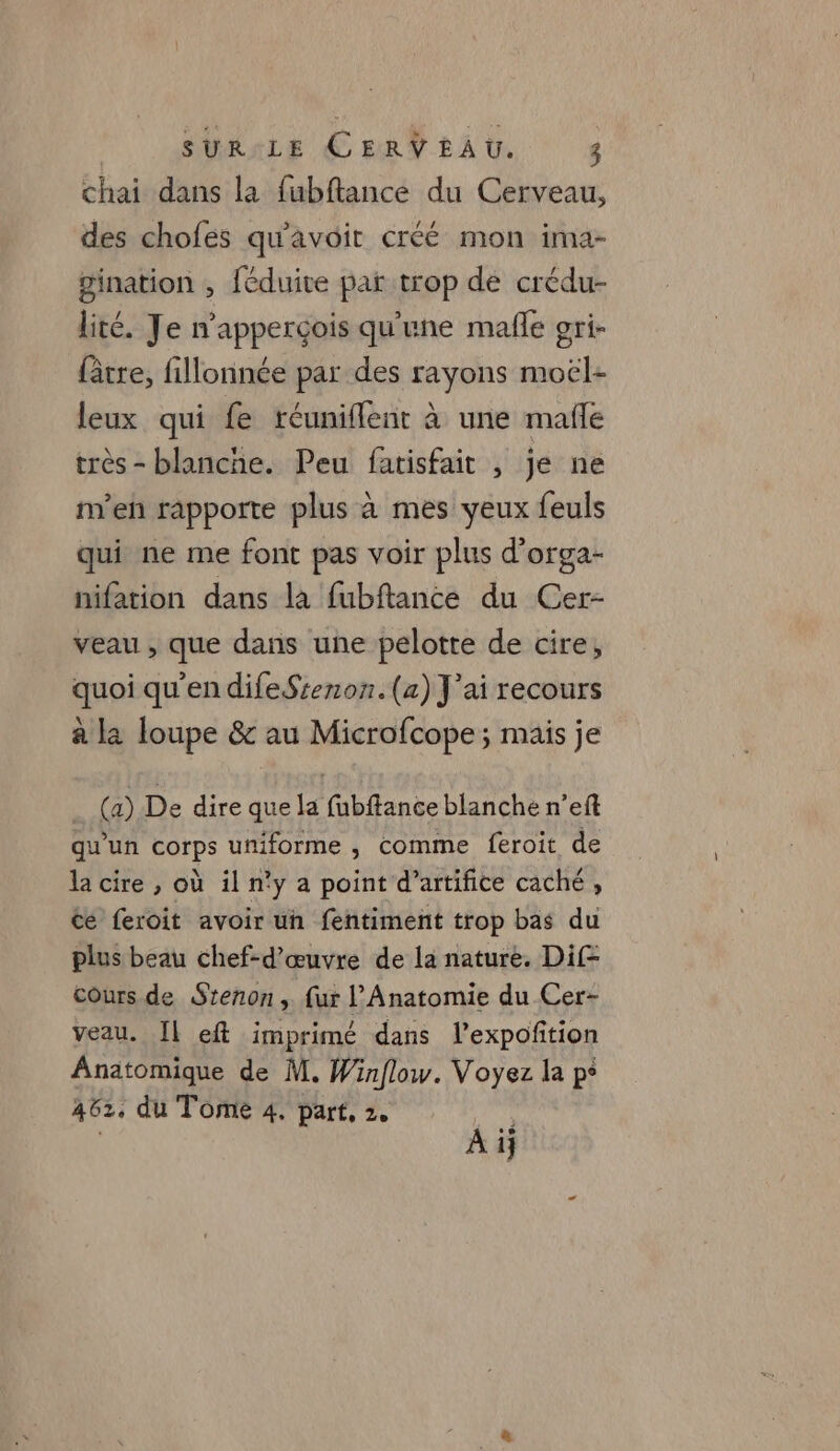 chai dans la fubftance du Cerveau, des chofes qu'avoit créé mon ima- gination , féduite par trop de crédu- lité. Je n’apperçois qu'une mañle gri- fâtre, fillonnée par des rayons moël- leux qui fe réuniflent à une mafle très - blanche. Peu fatisfait , je ne m’eñ rapporte plus à mes yeux feuls qui ne me font pas voir plus d’orga- nifation dans là fubftance du Cer- veau , que dans une pelotte de cire, quoi qu'en difeSsenon.(a) J'ai recours à la loupe &amp; au Microfcope ; mais je (a) De dire que la fubftance blanche n’eft qu'un corps uniforme , comme feroit de la cire , où il n'y a point d’artifice caché , cé feroit avoir un fentiment trop bas du plus beau chef-d'œuvre de la nature. Dif- Cours de Stenon ,. fur l'Anatomie du Cer- veau. IL eft imprimé dans l’expoñition Anatomique de M, Winflow. Voyez la p° 462, du Tome 4. part, 2, VOTE À ij