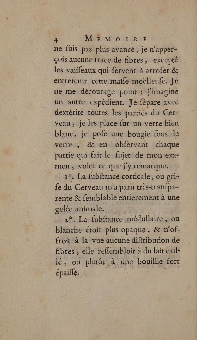 ne fuis pas plus avancé , je n’apper- çois aucune trace de fibres, excepté les vaiffleaux qui fervent à arrofer &amp; entretenir cette mafle moclleufe. Je ne me décourage point ; j'imagine un autre expédient. Je fépare avec dextériré toutes les parties du Cer- veau; je les place fur un verre bien blanc, je pofe une bougie fous le verre , &amp; en obfervant chaque partie qui fait le fujer de mon exa- men, voici ce que j y remarque. 1°. La fubftance corticale, ou gri- fe du Cerveau m'a paru très-tranfpa- rente &amp; femblable entierement à une gelée animale. 2°. La fubftance médullaire , ou blanche éroit plus opaque , &amp; n'of- froit à la vue aucune diftribution de fibres , elle reflembloit à du lait cail- lé, ou plutot à une bouillie fort épaiflé, ï