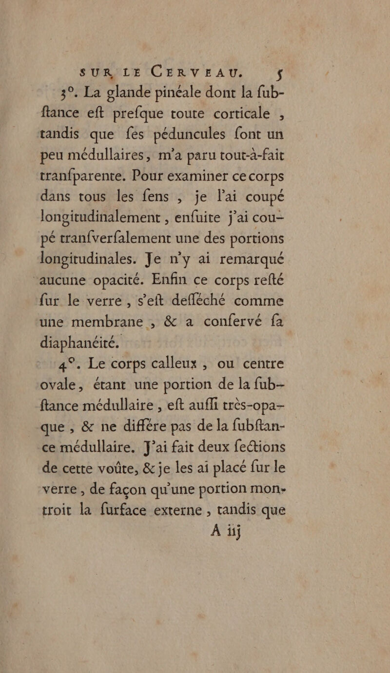 3°. La glande pinéale dont la fub- flance eft prefque toute corticale , tandis que fes péduncules font un peu médullaires, m'a paru tout-à-fait tranfparente. Pour examiner ce corps dans tous les fens , je lai coupé longitudinalement , enfuite j’ai cou- pé tranfverfalement une des portions longitudinales. Je n’y ai remarqué aucune opacité. Enfin ce corps refté fur le verre, s’eft defféché comme une membrane , &amp; a confervé fa diaphanéité. 4°. Le corps calleux , ou centre ovale, étant une portion de la fub- ftance médullaire , eft aufli très-opa- que , &amp; ne différe pas de la fubftan- ce médullaire. J'ai fait deux fe&amp;ions de cette voûte, &amp; je les ai placé fur le verre , de façon qu'une portion mon- troit la furface externe , tandis que A üj
