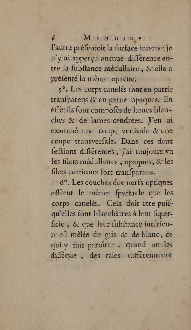 l’autre préfentoit la furface : interne; je n'y ai apperçu aucune différence en- tre la fubftance médullaire, &amp; elle a prélenté la même opacité. 5°. Les corps canelés font en partie tranfparens &amp; en partie opaques. En éffetils font compofés de limes blan- ches &amp; de lames cendrées. J'en ai examiné une coupe verticale &amp; une coupe transverfale. Dans ces deux feétions différentes, j'ai toujours vu les filets médullaires , opaques, &amp; les filets corticaux fort tranfparens. 6°. Les couches des: nerfs optiques offrent le même fpedtacle que les corps canelés. Cela doit être puif- qu'elles font blanchâtres à leur fupep- ficie , &amp; que leur fubftance intérieu- reeft mêlée de gris &amp; de blanc, ce quiy fait paroitre , quand on les diféque , des raies différemment
