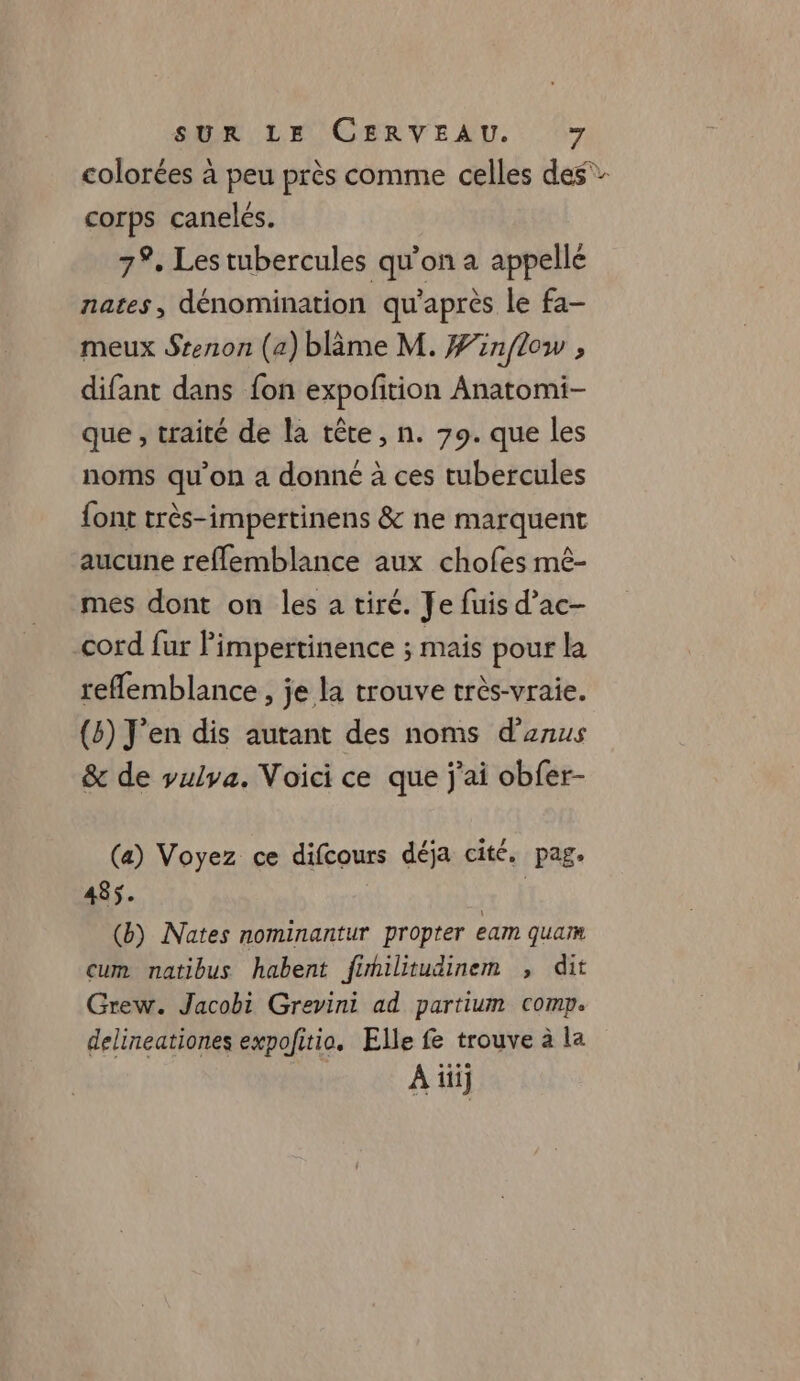 colorées à peu près comme celles des” corps caneles. 7%, Les tubercules qu'on a appellé nates, dénomination qu'après le fa- meux Srenon (a) blâme M. Finflow , difant dans {on expofition Anatomi- que , traité de la tête, n. 79. que les noms qu’on a donné à ces tubercules font très-impertinens &amp; ne marquent aucune reflemblance aux chofes mê- mes dont on les a tiré. Je fuis d’ac- cord fur Pimpertinence ; mais pour la reflemblance , je la trouve très-vraie. (8) J'en dis autant des noms d'anus &amp; de vulya. Voici ce que j'ai obfer- (a) Voyez ce difcours déja cité. pag. 485. x À (b) Nates nominantur propter eam quam cum natibus habent fimilitudinem , dit Grew. Jacobi Grevini ad partium comp. delineationes expofitio. Elle fe trouve à la À ii)