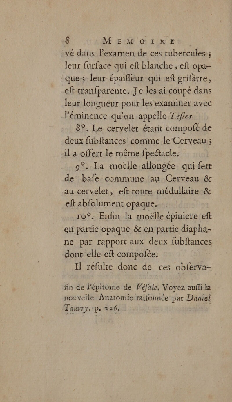 -vé dans l'examen de ces tubercules:; leur furface qui eft blanche ; eft opa- que; leur épaifleur qui eft griftre, eft tranfparente. Je les ai coupe dans leur longueur pour les examiner avec Péminence qu'on appelle 7 éfles 8°. Le cervelet étant compofé de deux fubftances comme le Cerveau ; il a offert le même fpedacle. 9°. La moclle allongée qui fert de bafe commune au Cerveau &amp; au cervelet, eft toute médullaire &amp; eft abfolument opaque. 10°. Enfin la moelle cpiniere eft en partie opaque &amp; en partie diapha- ne par rapport aux deux fubftances dont elle eft compofée. | Il réfulte donc de ces obferva- fin de lépitome de Wéfale. Voyez auffi la nouveile Anatomie raifonnée par Daniel Tauvry..p. 226.