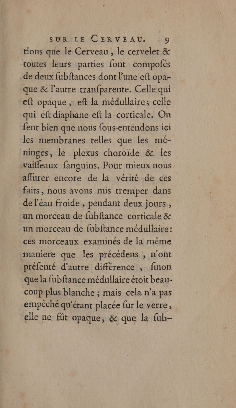 tions que le Cerveau , le cervelet &amp; toutes leurs parties font compofés de deux fubftances dont l’une eft opa- que &amp; l’autre tranfparente. Celle qui eft opaque ; eft la médullaire; celle qui eft diaphane ef la corticale. On fent bien que nous fous-entendons ici les membranes telles que les mé- ninges, le plexus choroïde &amp;. les waifleaux fanguins. Pour mieux nous aflurer encore de la vérité de ces faits, nous avons mis tremper dans de l’éau froide , pendant deux jours, un morceau de fubftance corticale &amp; un morceau de fubftance médullaire : ces morceaux examinés de la même maniere que les précédens , n'ont préfenté d'autre différence , finon que la fubftance médullaire étoit beau- coup plus blanche ; mais cela n’a pas empêché qu’érant placée fur le verre, elle ne fût opaque, &amp; que la fub-