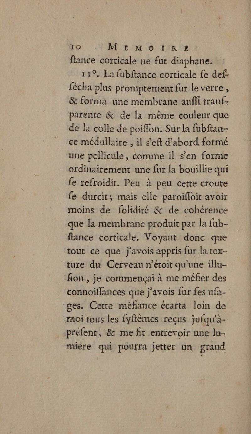 flance corticale ne fut diaphane. 11°. La fubftance corticale fe def- fécha plus promptement fur le verre, &amp; forma une membrane aufli tranf- parente &amp; de la même couleur que de la colle de poiffon. Sur la fubftan- ce médullaire , il s'eft d’abord formé une pellicule , comme il s'en forme ordinairement une fur la bouillie qui fe refroidit. Peu à peu cette croute fe durcit; mais elle paroifloit avoir moins de folidité &amp; de cohérence que la membrane produit par la fub- fance corticale. Voyant donc que tout ce que j'avois appris fur la tex- ture du Cerveau n’étoit qu'une illu- fion , je commencçai à me méfier des connoiflances que j'avois {ur fes ufa- ges. Cette méfiance écarta loin de moi tous les fyftèmes reçus jufqu’à- préfenr, &amp; me fit entrevoir une lu- miere qui pourra jetter un grand