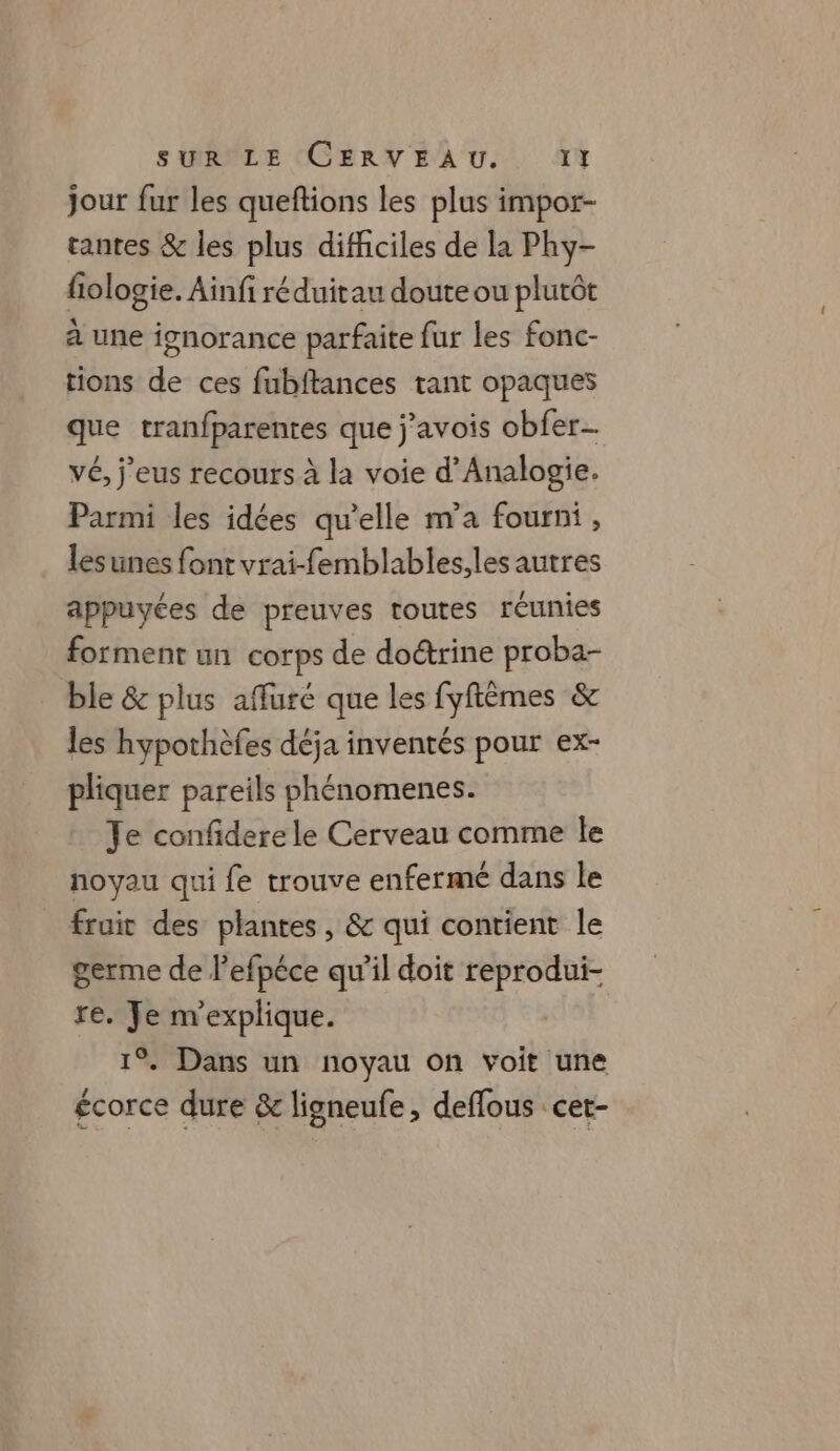 jour fur les queftions les plus impor- tantes &amp; les plus difficiles de la Phy- fologie. Ainfi réduitau doute ou plutôt à une ignorance parfaite fur les fonc- tions de ces fubftances tant opaques que tranfparentes que j’avois obfer vé, j'eus recours à la voie d’Analogie. Parmi les idées qu'elle m'a fourni , lesunes font vrai-femblables,les autres appuyées de preuves toutes réunies forment un corps de doétrine proba- ble &amp; plus affuré que les fyftêmes &amp; les hypothèfes déja inventés pour ex- pliquer pareils phénomenes. Je confidere le Cerveau comme le noyau qui fe trouve enfermé dans le fruit des plantes, &amp; qui contient le germe de l’efpéce qu’il doit reprodui- re. Je m'explique. 1%. Dans un noyau on voit une écorce dure &amp; ligneufe, deflous cet-