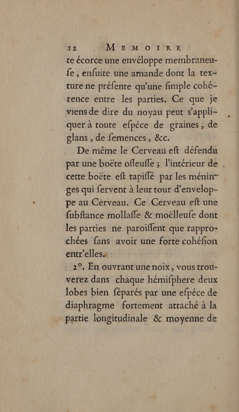 te écorce une envéloppe membraneu- fe , enfuite une amande dont la tex- ture ne préfente qu’une fimple cohé- rence entre les parties. Ce que je viens de dire du noyau peut s’appli- quer à toute efpéce de graines, de glans , de femences, &amp;c. De même le Cerveau eft défendu par une boëte ofleufle ; l'intérieur de . cette boëte eft tapiflé par les ménin- ges qui fervent à leur tour d’envelop- pe au Cerveau. Ce Cerveau eft une fubftance mollaffle &amp; moëlleufe dont les parties ne paroiflent que rappro- chées fans avoir une forte cohéfion entr'elless 2°. En ouvrant une noix, vous trou- verez dans chaque hémifphere deux lobes bien féparés par une efpéce de diaphragme fortement attaché à la partie longitudinale &amp; moyenne de
