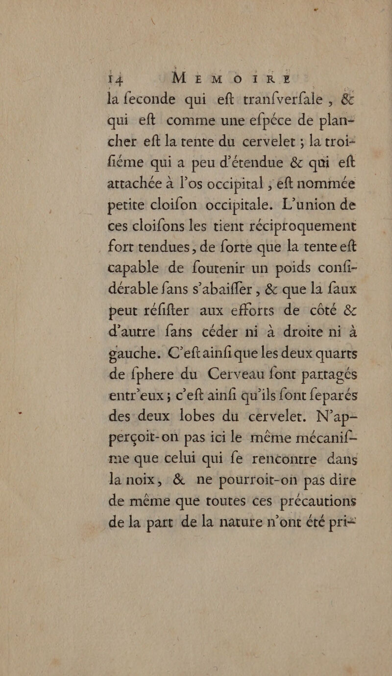 la feconde qui eft tranfverfale , &amp; qui eft comme une efpéce de plan: cher eft la tente du cervelet ; la troi- fiéme qui a peu d’étendue &amp; qui eft attachée à l'os occipital ; eft nommée petite cloifon occipitale. L’union de ces cloifons les tient réciproquement fort tendues, de forte que la tente eft capable de fourenir un poids confi- dérable fans s’abaifler , &amp; que la faux peut réfifter aux efforts de côté &amp; d'autre fans céder ni à droite ni à gauche. C’eftainfique les deux quarts de fphere du Cerveau font partagés entr'eux; c’eft ainfi qu'ils font feparés des deux lobes du cerveler. N’ap- perçoit-on pas ici le même mécanif- me que celui qui fe rencontre dans la noix, &amp; ne pourroit-on pas dire de même que toutes ces précautions de la part de la nature n’ont été pri<