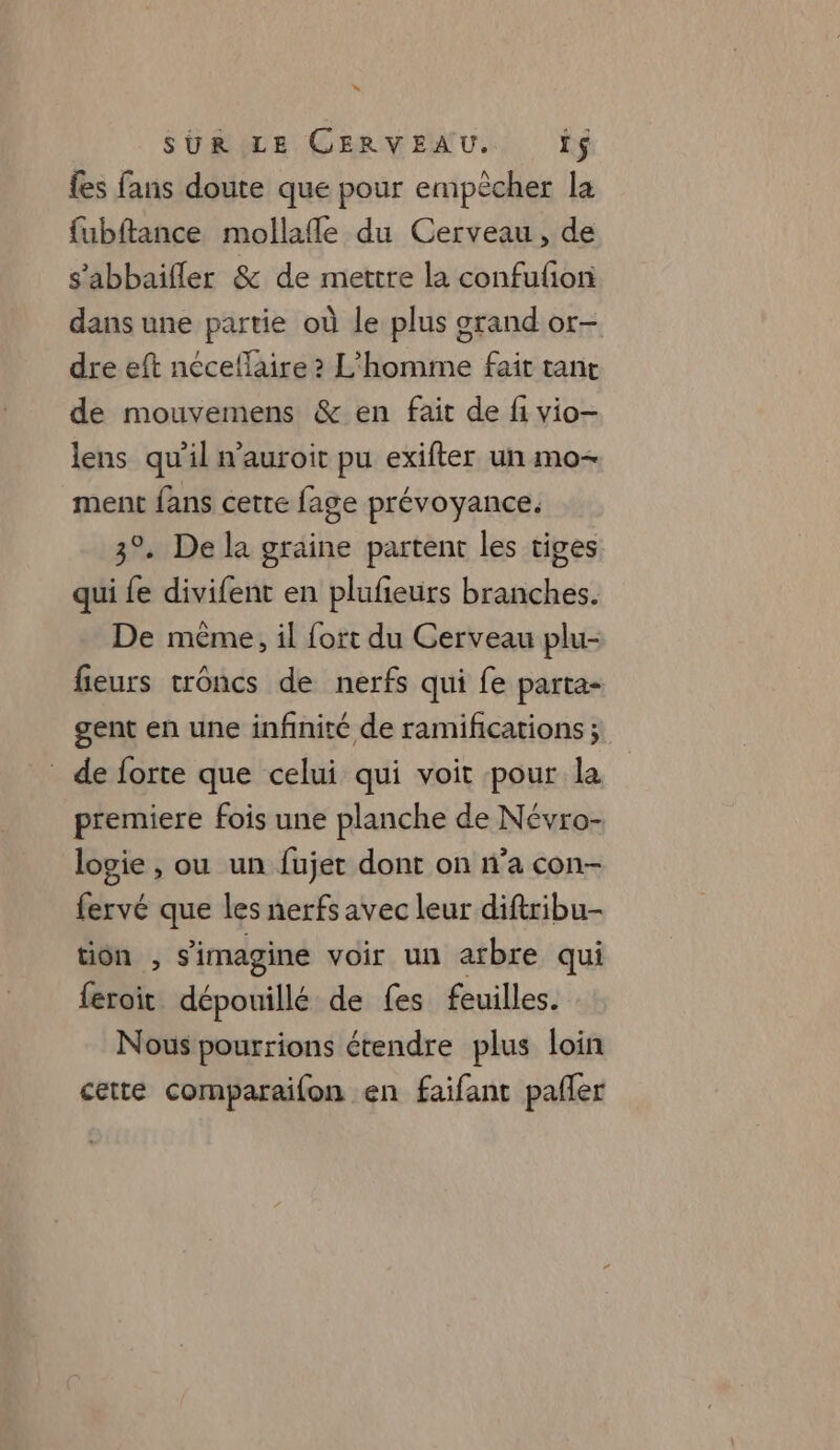 LA SUR LE CERVEAU. If {es fans doute que pour empècher la fubftance mollafle du Cerveau, de s'abbaifler &amp; de mettre la confufion dans une partie où le plus grand or- dre eft néceflaire ? L'homme fait tant de mouvemens &amp; en fait de fi vio- lens qu’il n'auroit pu exifter un mo- ment fans cette fage prévoyance. 3°. De la graine partent les tiges qui fe divifent en plufeurs branches. De même, il fort du Cerveau plu- fieurs troncs de nerfs qui fe parta- gent en une infinité de ramifications ; de forte que celui qui voit pour la premiere fois une planche de Névro- logie , ou un fujet dont on n’a con- fervé que les nerfs avec leur diftribu- tion , s’imagine voir un arbre qui feroit dépouillé de fes feuilles. Nous pourrions étendre plus loin cette comparaifon en faifant pafler