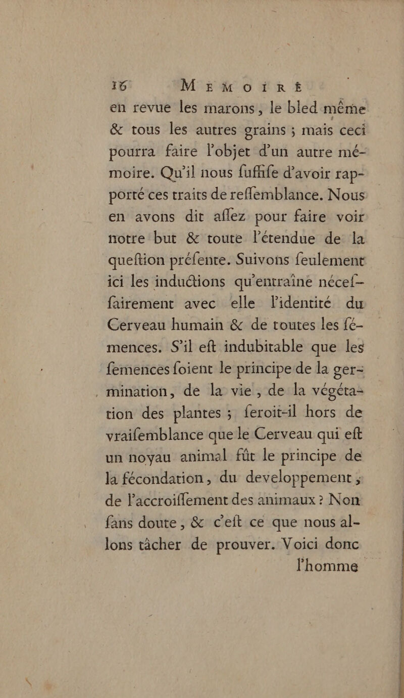 4 MEmMoïirt en revue les marons, le bled même &amp; tous les autres grains ; mais ceci pourra faire l’objet d’un autre mé- moire. Qu'il nous fufhfe d’avoir rap- porté ces traits de reflemblance. Nous en avons dit aflez pour faire voir notre but &amp; toute l'étendue de la queftion préfente. Suivons feulement ici les induétions qu’entraîne néce{- fairement avec elle lidentité du Cerveau humain &amp; de toutes les fé- mences. S’il eft indubitable que les femences foient le principe de la ger- , mination, de la vie, de la végéta- tion des plantes ; feroit-il hors de vraifemblance que le Cerveau qui eft un noyau animal füt le principe de la fécondarion, du developpement ; de l'accroiflement des animaux ? Non fans doute , &amp; c’eit ce que nous al- lons tâcher de prouver. Voici donc 0 a