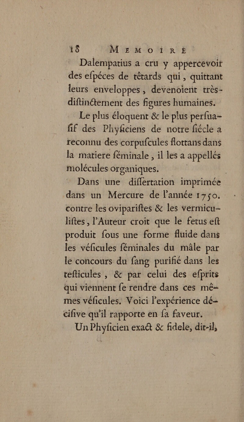 i$ MrEMoïirt Dalempatius a cru y appercevoit des efpéces de têtards qui, quittant leurs enveloppes , devenoient très- diftinétement des figures humaines. Le plus éloquent &amp; le plus perfua- fif des Phyfciens de notre fiécle a reconnu des corpufcules flottans dans la matiere féminale , il les a appellés molécules organiques. Dans une diflertation imprimée dans un Mercure de l’année 1750, contre les ovipariftes &amp; les vermicu- liftes , l’Auteur croit que le fetus eft produit fous une forme fluide dans les véficules féminales du mâle par le concours du fang purifié dans les tefticules , &amp; par celui des efprits qui viennent fe rendre dans ces mê- mes véficules. Voici l’expérience dé- cifive qu'il rapporte en fa faveur. Un Phyficien exaét &amp; fidele, dir-il,