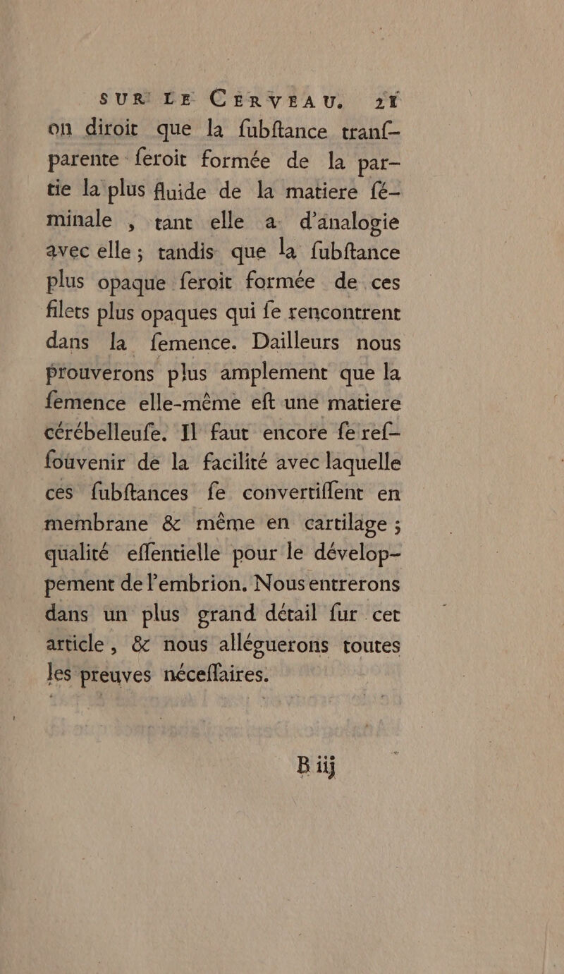 on diroit que la fubftance tranf- parente feroit formée de la par- tie la plus fluide de la matiere (6 minale , rant elle a d’analogie avec elle; tandis que la fubftance plus opaque feroit formée de ces filets plus opaques qui fe rencontrent dans la femence. Dailleurs nous Prouverons plus amplement que la femence elle-même eft une matiere cérébelleufe. Il faut encore fe ref- foûvenir de la facilité avec laquelle ces fubftances fe convertiflent en membrane &amp; même en cartilage ; qualité effentielle pour le dévelop- pement de lembrion. Nousentrerons dans un plus grand détail fur cet article, &amp; nous alléguerons toutes les preuves néceffaires. ..e