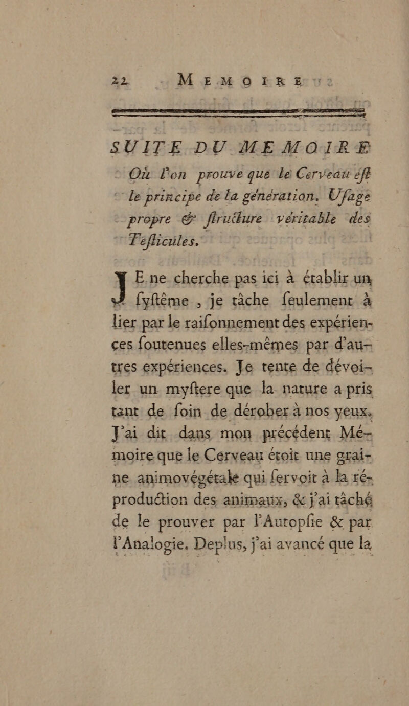 SUITE DU MEMOIRE Ou l'on prouve que Le: Cerveau ef Le principe de la génération. Ufage - propre € firuure véritable des | Féflicüles. E,ne cherche pas ici à établir un ! fyftêème , je tâche feulement à lier par Le raifonnement des expérien- ces foutenues elles-mêmes par d’au- tres expériences. Je tente de dévoi- ler un myftere que la nature a pris tant de foin de dérober à nos yeux. J'ai dit dans mon précédent Mé- moire que le Cerveau évoir une axai- ne animovégétale qui fervoit à la ré- produétion des animaux, &amp; j'ai tâché de le prouver par l’Autopfie &amp; par lAnalogie. Deplus, j'ai avancé que la