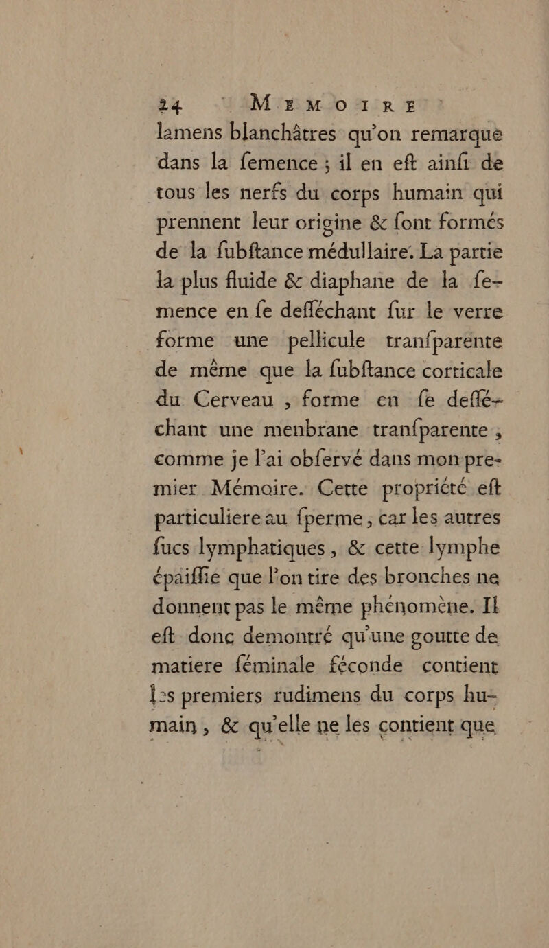 lamens bjanchâtres qu'on remarque dans la femence ; il en eft ainfi de tous les nerfs du corps humain qui prennent leur origine &amp; font formés de la fubftance médullaire. La partie la plus fluide &amp; diaphane de la fe- mence en fe defléchant fur le verre forme une pellicule tranfparente de même que la fubftance corticale du Cerveau , forme en fe deflé- chant une menbrane tranfparente , comme je lai obfervé dans monpre- mier Mémoire. Cette propriété ef particuliere au fperme, car les autres fucs Iymphatiques, &amp; cette lymphe épaifie que l'on tire des bronches ne donnent pas le même phénomène. Il eft donc demontré qu'une goutte de matiere féminale féconde contient Î2s premiers rudimens du corps hu- main , &amp; qu'elle ne les contient que