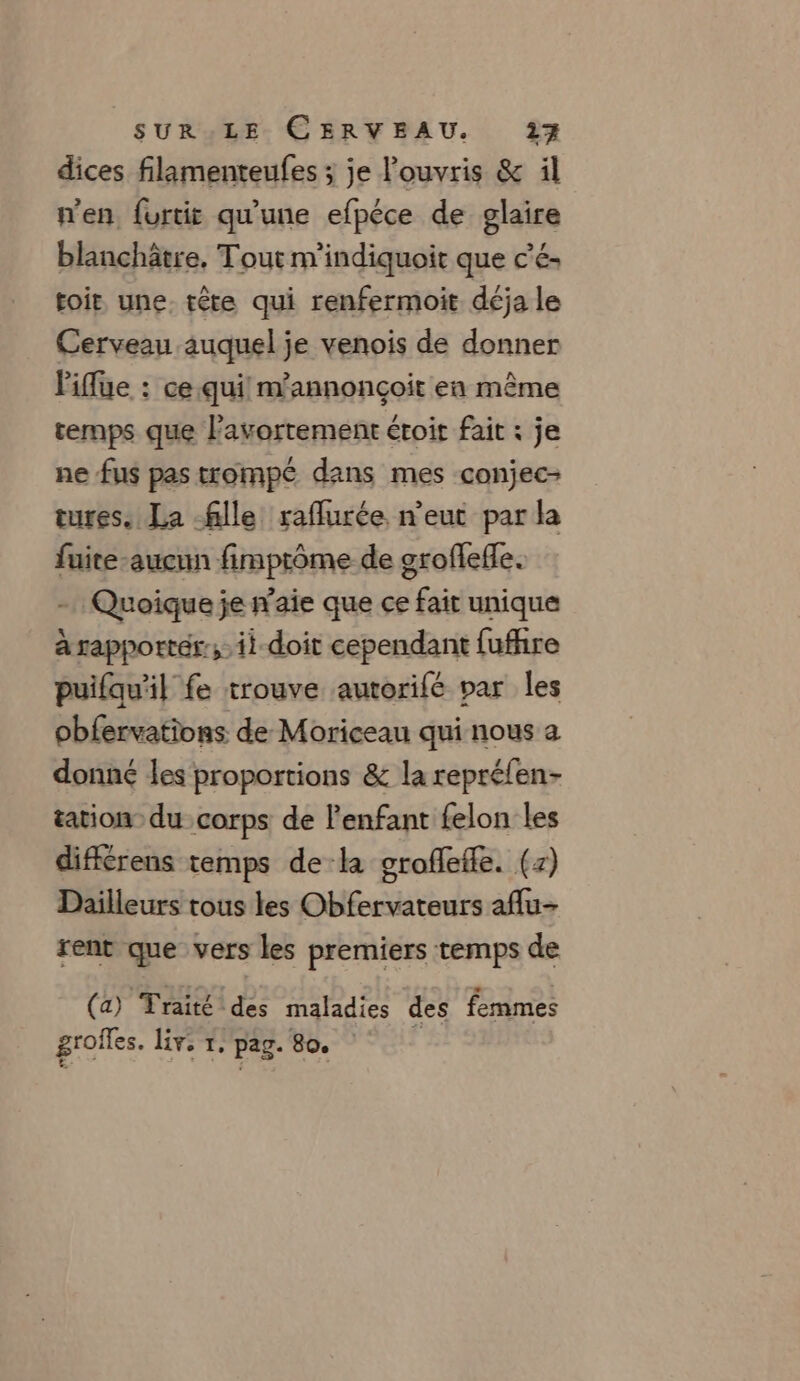 dices filamenteufes ; je louvris &amp; il men furtit qu’une efpéce de glaire blanchâtre, Tout m'indiquoit que c’é- toit une. tête qui renfermoit déja le Cerveau auquel je venois de donner Piflue : ce qui! m'annonçoit en même temps que l'avortement étoit fait : je ne fus pas trompé dans mes conjec- tures. La fille raflurée n'eut par la fuite-aucun fimptôme de groflefe. - Quoique je n’aie que ce fait unique à rapportés; ii doit cependant fufhre puifqu'il fe trouve autorifé par les obfervations de Moriceau qui nous a donné les proportions &amp; la reprélen- tation du corps de l'enfant felon les différens temps de:la groflefle. (7) Dailleurs tous les Obfervateurs aflu- rent que vers les premiers temps de (a) Traité des maladies des femmes grofes. Liv, 1. pag. 80. à