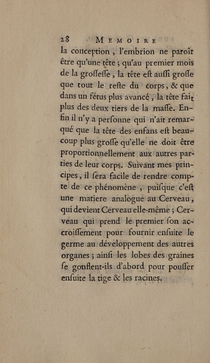 là conception , Fembrion ne paroît être qu'une tête ; qu'au premier mois de la groffeffe , la rête eft auffi grofle que tout le refte du éorps, &amp; que dans un fétus plus avancé , la tête fait plus des deux tiers de la mafñle. En- fin il n'y a perfonne qui n'ait rémar- qué que la tête des enfans eft beau- coup plus orofle qu'elle ne doit être Proportionnellement aux'autres par- ties de leur corps. Suivant mes prin- cipes , il fera facile de rendre-comp- te de ce phénomène; puifque: c'eft une matiere analogue au Cerveau, qui devient Cerveau elle-même ; Cer- veau qui prend le premier fon ac- croiflement pour fournir enfuite le germe au développement des autres organes ; ainfi les lobes des graines fe gonflent-ils d’abord pour poufler enfuite la tige &amp; les racines.