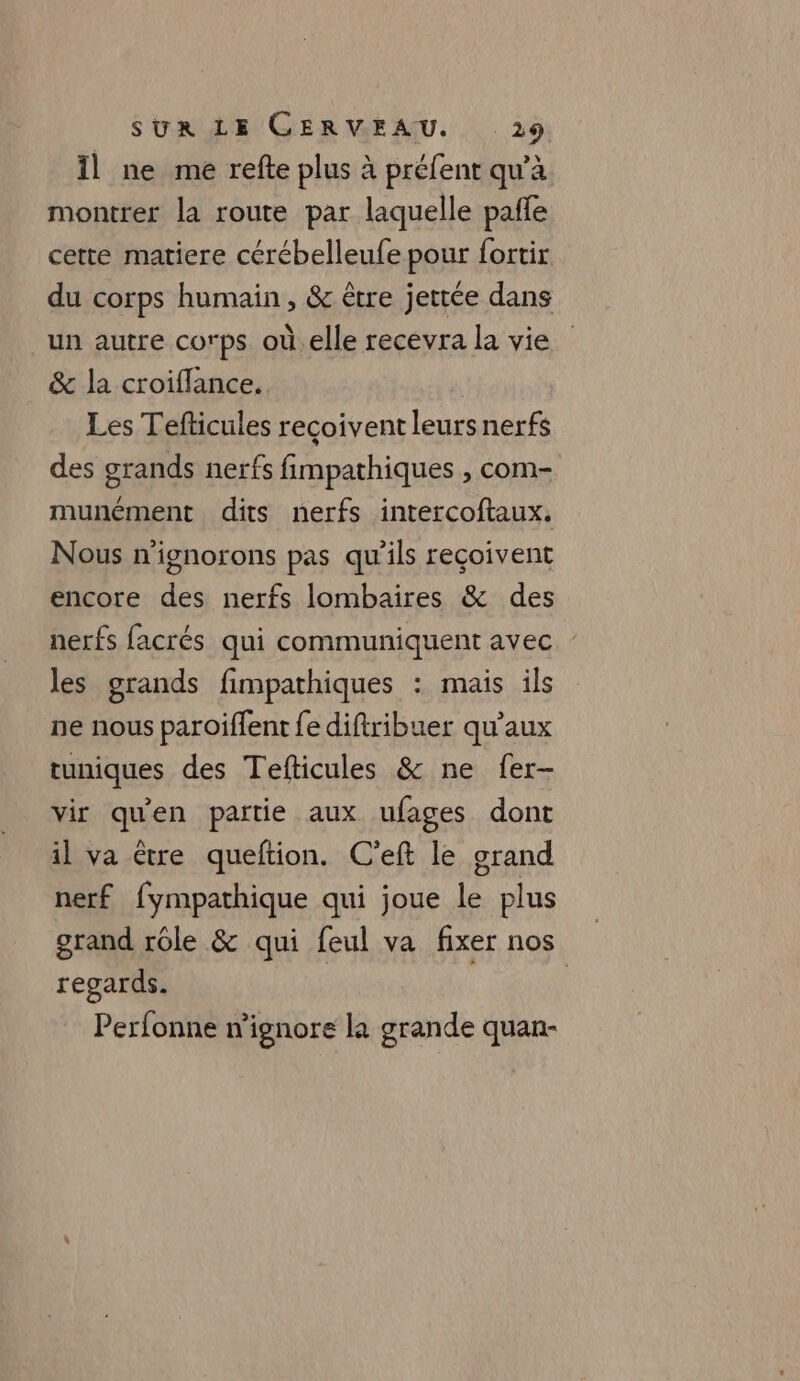 Il ne me refte plus à préfent qu'à montrer la route par laquelle pañle cette matiere cérébelleufe pour fortir du corps humain, &amp; être jetée dans un autre corps où.elle recevra la vie &amp; la croiflance. | Les Tefticules recoivent leurs nerfs des grands nerfs fimpathiques , com- munément dits nerfs intercoftaux. Nous n'ignorons pas qu’ils reçoivent encore des nerfs lombaires &amp; des nerfs facrés qui communiquent avec les grands fimpathiques : mais ils ne nous paroiffent fe diftribuer qu’aux tuniques des Tefticules &amp; ne fer- vir qu'en partie aux ufages dont il va être queftion. C'eft le grand nerf fympathique qui joue le plus grand rôle &amp; qui feul va fixer nos regards. Perfonne w'ignore la grande quan-