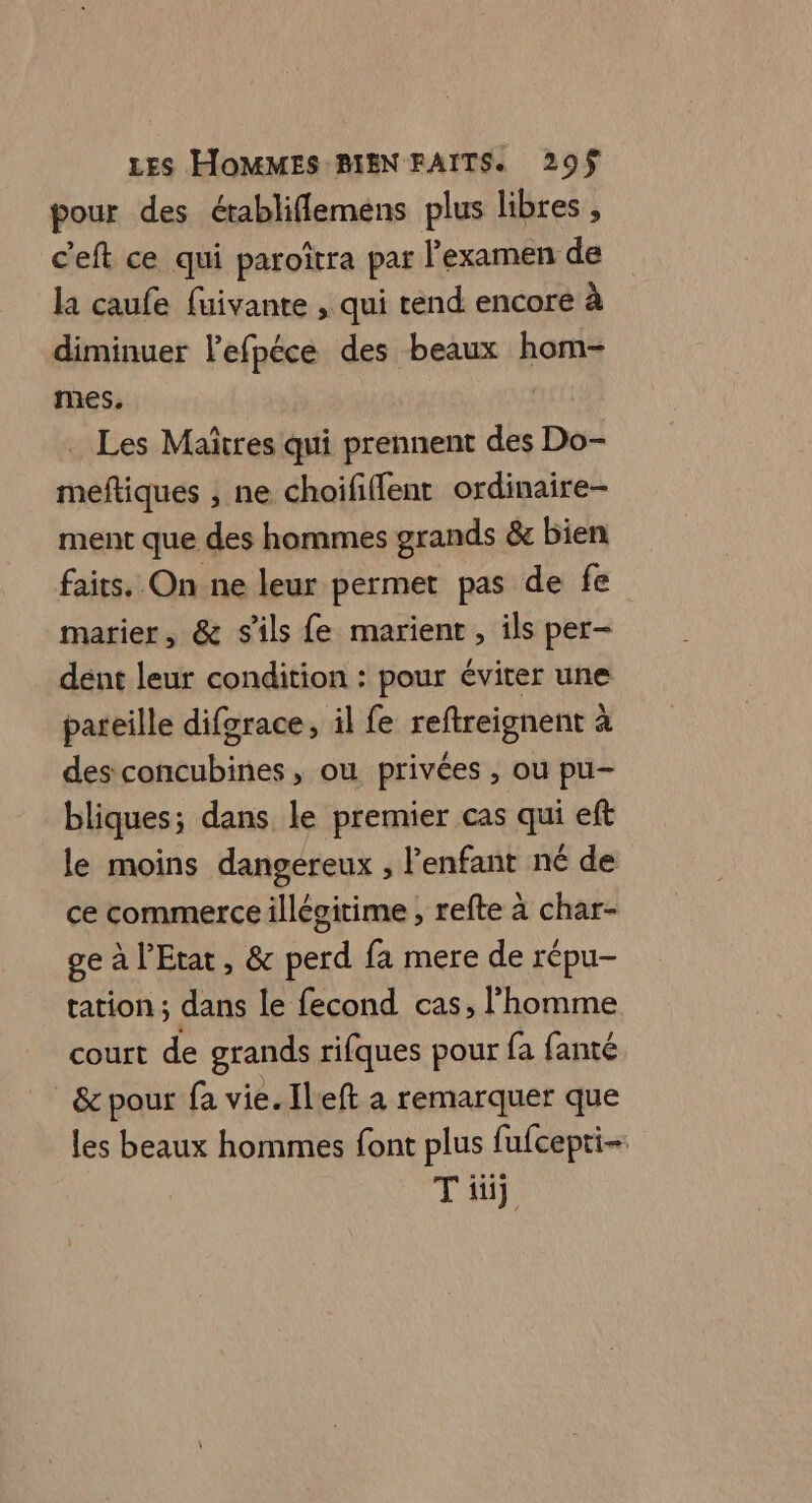 pour des établiflemens plus libres , c'eft ce qui paroîtra par l'examen de la caufe fuivante , qui tend encore à diminuer lefpéce des beaux hom- mes. | . Les Maîtres qui prennent des Do- meftiques , ne choififlent ordinaire- ment que des hommes grands &amp; bien faits. On ne leur permet pas de fe marier, &amp; s'ils fe marient, ils per- dent leur condition : pour éviter une pareille difgrace, il fe reftreignent à des concubines, ou privées , ou pu- bliques; dans le premier cas qui eft le moins dangereux , l'enfant né de ce commerce illégitime ; refte à char- ge à l'Etat, &amp; perd fa mere de répu- tation ; dans le fecond cas, l’homme court de grands rifques pour fa fanté _&amp; pour fa vie. [left a remarquer que les beaux hommes font plus fufcepti- Tüüj