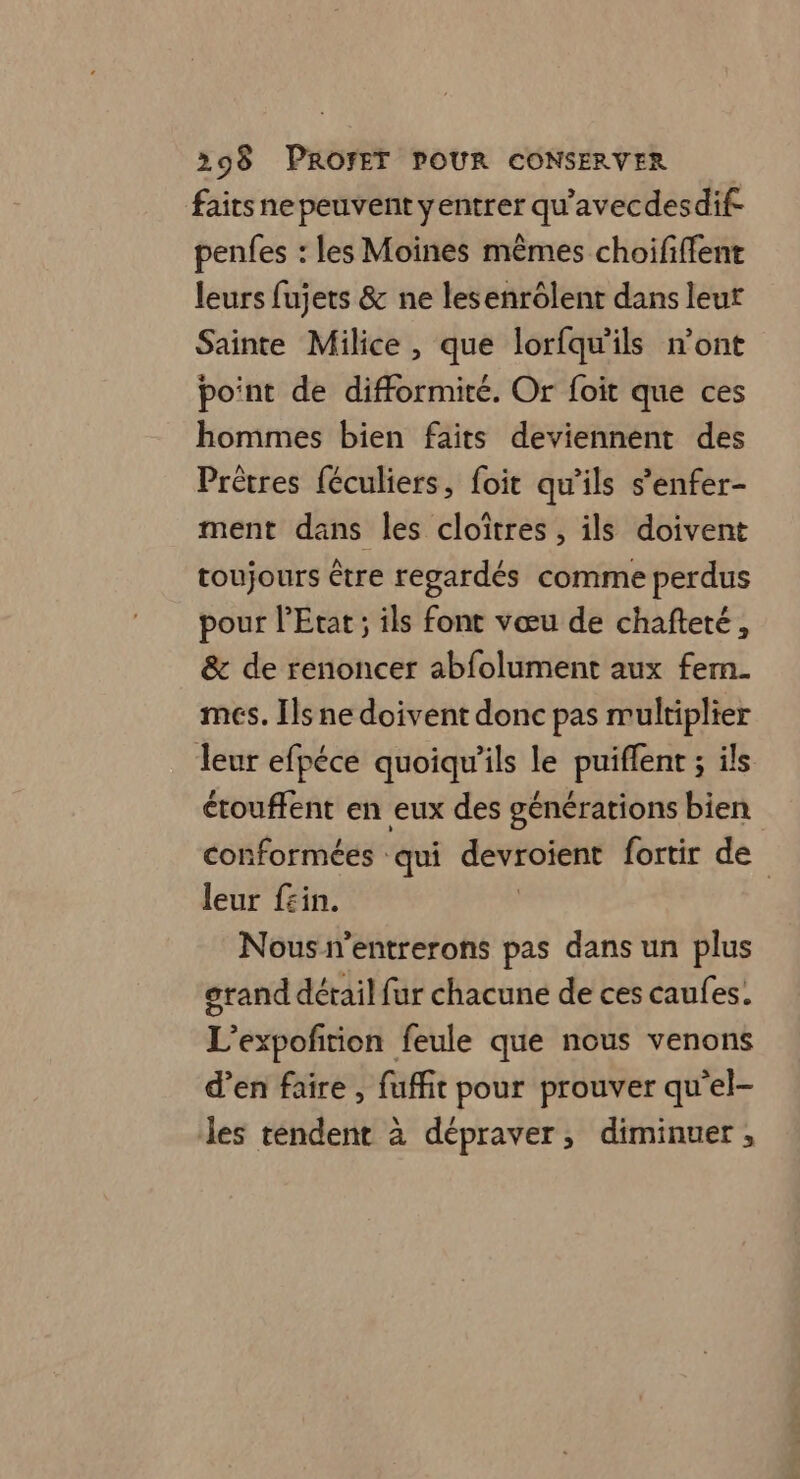 faits ne peuvent yentrer qu'avecdesdif penfes : les Moines mêmes choififfent leurs fujets & ne lesenrôlent dans leut Sainte Milice , que lorfqu'ils n’ont point de difformité. Or foit que ces hommes bien faits deviennent des Prètres {éculiers, foit qu'ils s'enfer- ment dans les cloïîtres, ils doivent toujours ètre regardés comme perdus pour l'Etat; ils font vœu de chafteté, & de renoncer abfolument aux fem. mes. Ils ne doivent donc pas multiplier leur efpéce quoiqu'ils le puiflent ; ils étouffent en eux des générations bien conformées qui devroient fortir de leur f£in. Nous n’entrerons pas dans un plus grand détail fur chacune de ces caufes. L’expofirion feule que nous venons d’en faire, fuffit pour prouver qu'el- les tendent à dépraver, diminuer,