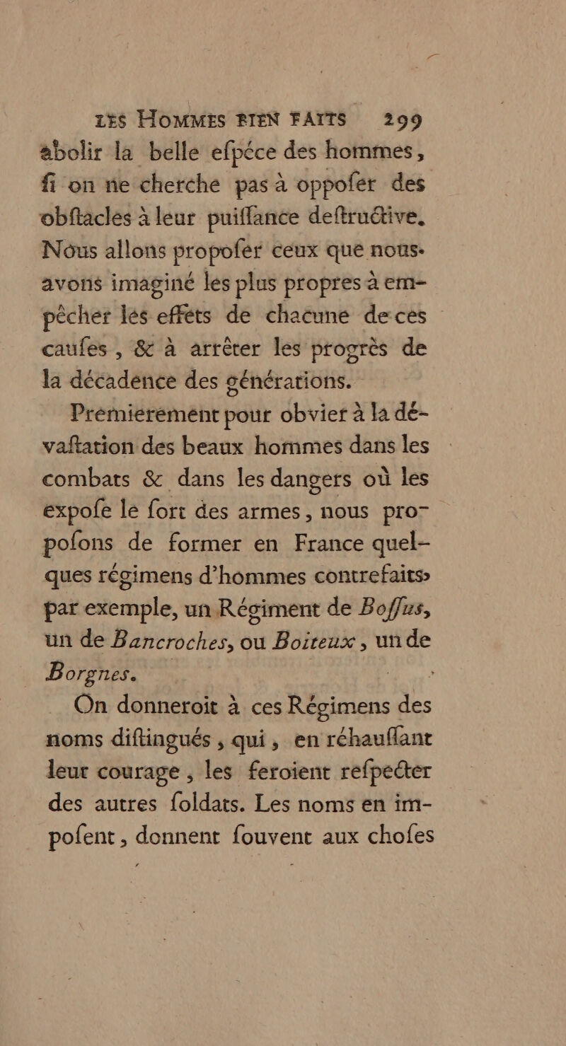 abolir la belle efpéce des hommes, fi on ne cherche pas à oppofer des obftaclés à leur puiffance deftruétive. Nous allons propofer ceux que nous. avons imaginé les plus propres à em- pêcher lés effets de chacune de ces caufes , &amp; à arrêter les progrès de la décadence des générations. Prémierement pour obvier à la dé- vaftation des beaux hommes dans les combats &amp; dans les dangers où les expofe le fort des armes, nous pro- polons de former en France quel- ques régimens d'hommes contrefaits par exemple, un Régiment de Bof/us, un de Bancroches, ou Boireux, unde B OF, £ ILES e | k On donneroit à ces Régimens des noms diftingués , qui, en réhauffant leur courage , les feroient refpecter des autres foldats. Les noms en im- polent , donnent fouvent aux chofes