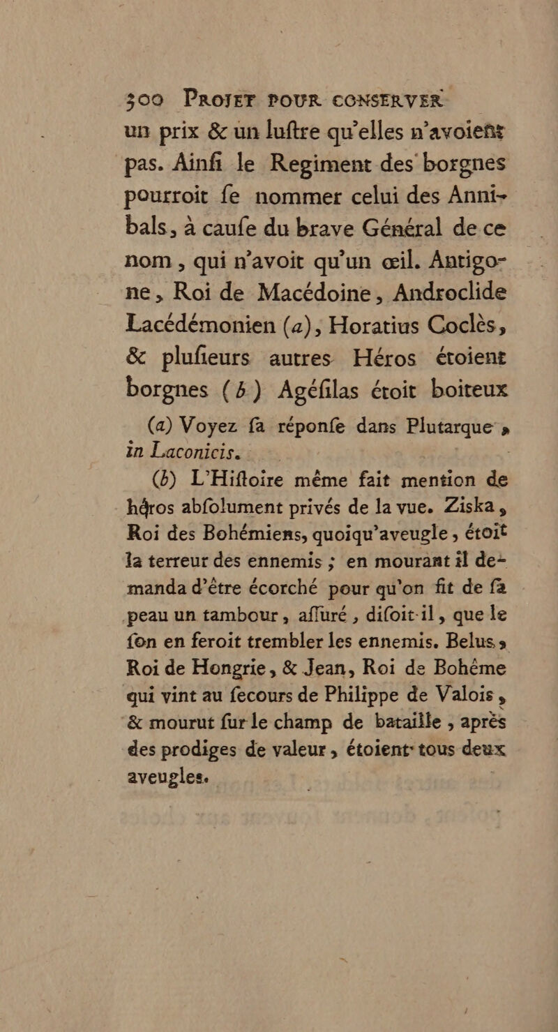 un prix &amp; un luftre qu’elles n’avoieñt pas. Ainfi le Regiment des borgnes pourroit fe nommer celui des Anni- bals, à caufe du brave Général de ce nom , qui n’avoit qu'un œil. Antigo- ne, Roi de Macédoine, Androclide Lacédémonien (2), Horatius Coclès, &amp; plufeurs autres Héros étoient borgnes (5) Agéfilas étoit boiteux (a) Voyez fa réponfe dans Plutarque » in Laconicis. (8) L'Hiftoire même fait mention d&amp; hàros abfolument privés de la vue. Ziska, Roi des Bohémiens, quoiqu’aveugle , étoit la terreur des ennemis ; en mourant il de- manda d’être écorché pour qu'on fit de fa -peau un tambour , affuré , difoit-il, que Île fon en feroit trembler les ennemis. Beluss Roi de Hongrie, &amp; Jean, Roi de Bohème qui vint au fecours de Philippe de Valois, &amp; mourut fur le champ de bataiile , aprés des prodiges de valeur, étoient: tous deux aveugles,