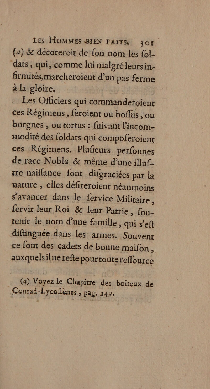 (z) &amp; décoreroit de fon nom les {ol- dats, qui, comme lui malgré leürsin- firmités,marcheroient d’un pas ferme à la gloire. Les Officiers qui commanderoient ces Régimens, feroient ou boffus , ou borgnes , ou tortus : fuivant l’incom- modité des {oldats qui compoferoient ces Régimens. Plufieurs perfonnes de race Noble &amp; même d’une illuf- tre naïiflance font difgraciées par la mature , elles défireroient néanmoins s’avancer dans le fervice Militaire , fervir leur Roi &amp; leur Patrie, fou- tenir le nom d’une famille, qui s’eft diftinguée dans les armes. Souvent ce font des cadets de bonne maifon ; _auxquelsilne refte pour toutereffource (a) Voyez le Chapitre des boiteux de Conrad-Lycoftènes , pag. 149,